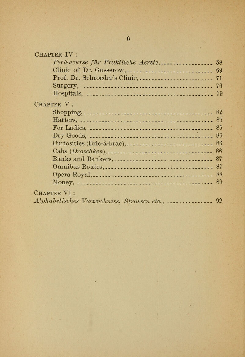 Chapter IV : Feriencurse fur Praktische Aerzte, 58 Clinic of Dr. Gusserow, 69 Prof. Dr. Schroeder's Clinic, _. 71 Surgery, 76 Hospitals, . _ _ 79 Chapter V : Shopping,_ „. 82 Hatters, 85 For Ladies, _ -. .^. 85 Dry Goods, _  86 Curiosities (Bric-a-brac), 86 Cabs {Droscliken), _- 86 Banks and Bankers, 87 Omnibus Eoutes, .- - 87 Opera Eoyal, 88 Money, - 89 Chapter YI : Alphabetisehes Verzeichniss, Strassen etc., 92