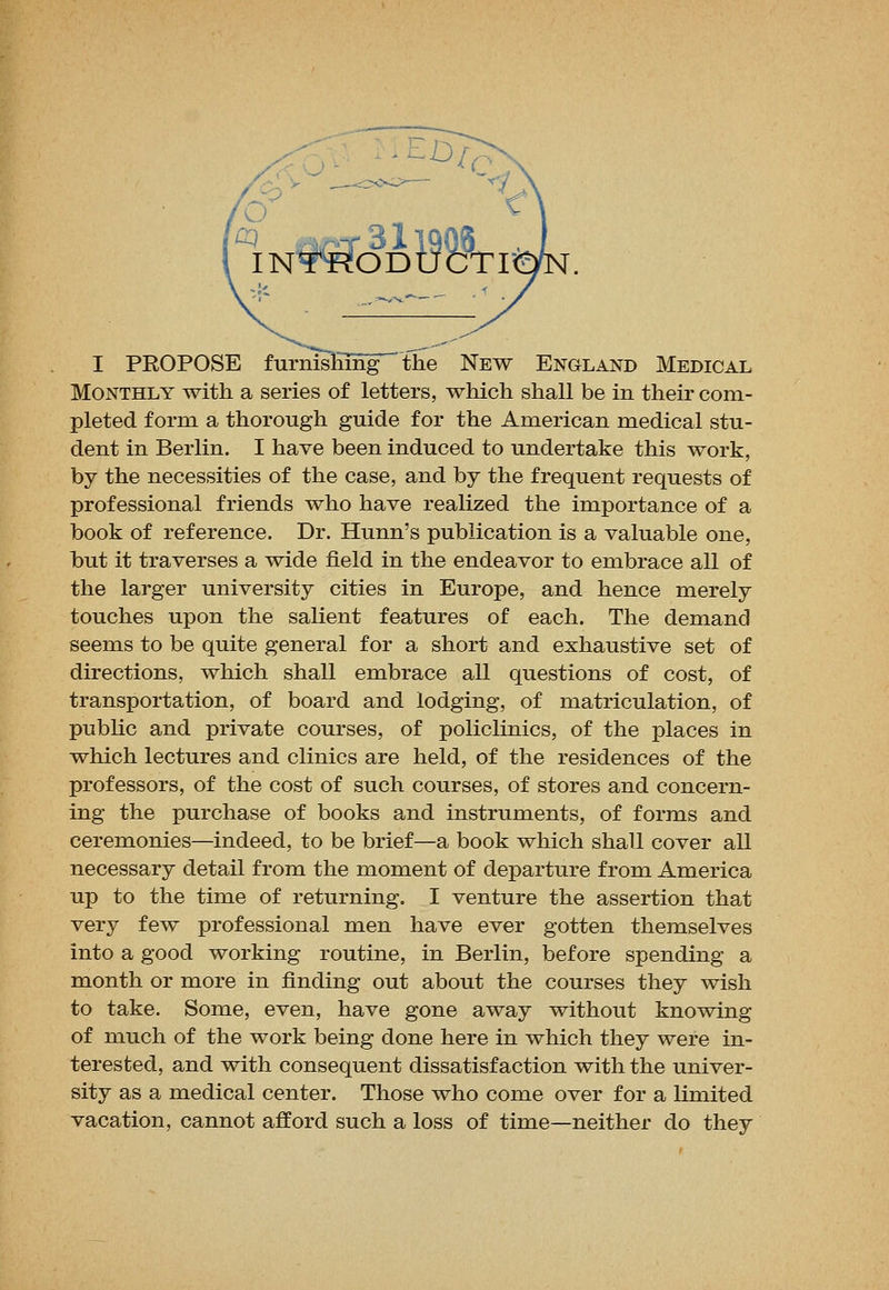 Monthly with a series of letters, which shall be in their com- pleted form a thorough guide for the American medical stu- dent in Berlin. I have been induced to undertake this work, by the necessities of the case, and by the frequent requests of professional friends who have realized the importance of a book of reference. Dr. Hunn's publication is a valuable one, but it traverses a wide field in the endeavor to embrace all of the larger university cities in Europe, and hence merely touches upon the salient features of each. The demand seems to be quite general for a short and exhaustive set of directions, which shall embrace all questions of cost, of transportation, of board and lodging, of matriculation, of public and private courses, of policlinics, of the places in which lectures and clinics are held, of the residences of the professors, of the cost of such courses, of stores and concern- ing the purchase of books and instruments, of forms and ceremonies—indeed, to be brief—a book which shall cover all necessary detail from the moment of departure from America up to the time of returning. I venture the assertion that very few professional men have ever gotten themselves into a good working routine, in Berlin, before spending a month or more in finding out about the courses they wish to take. Some, even, have gone away without knowing of much of the work being done here in which they were in- terested, and with consequent dissatisfaction with the univer- sity as a medical center. Those who come over for a limited vacation, cannot afford such a loss of time—neither do they