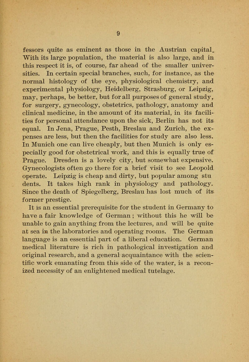 With its large population, the material is also large, and in this respect it is, of course, far ahead of the smaller univer- sities. In certain special branches, such, for instance, as the normal histology of the eye, physiological chemistry, and experimental physiology, Heidelberg, Strasburg, or Leipzig, may, perhaps, be better, but for all purposes of general study, for surgery, gynecology, obstetrics, pathology, anatomy and clinical medicine, in the amount of its material, in its facili- ties for personal attendance upon the sick, Berlin has not its equal. In Jena, Prague, Pesth, Breslau and Zurich, the ex- penses are less, but then the facilities for study are also less. In Munich one can live cheaply, but then Munich is only es- pecially good for obstetrical work, and this is equally true of Prague. Dresden is a lovely city, but somewhat expensive. Gynecologists often go there for a brief visit to see Leopold operate. Leipzig is cheap and dirty, but popular among stu dents. It takes high rank in physiology and pathology. Since the death of Spiegelberg, Breslau has lost much of its former prestige. It is an essential prerequisite for the student in Germany to have a fair knowledge of German; without this he will be unable to gain anything from the lectures, and will be quite at sea in the laboratories and operating rooms. The German language is an essential part of a liberal education. German medical literature is rich in pathological investigation and original research, and a general acquaintance with the scien- tific work emanating from this side of the water, is a recon- ized necessity of an enlightened medical tutelage.