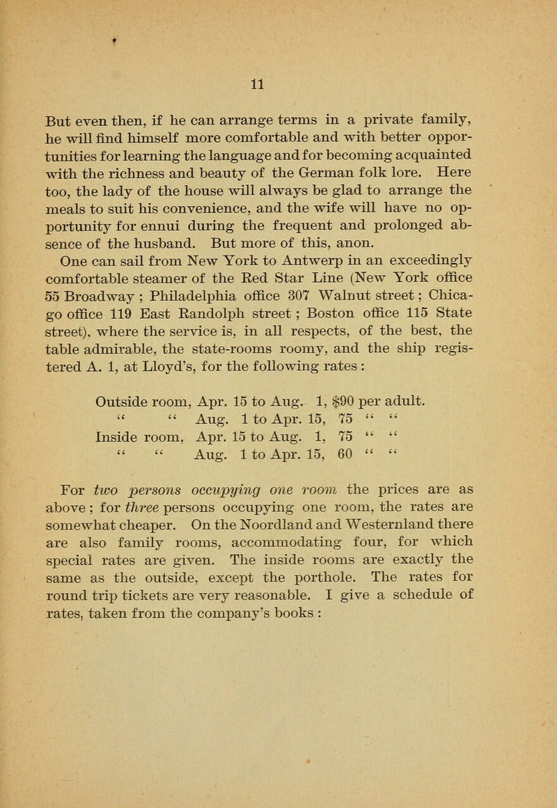 But even then, if he can arrange terms in a private family, he will find himself more comfortable and with better oppor- tunities for learning the language and for becoming acquainted with the richness and beauty of the German folk lore. Here too, the lady of the house will always be glad to arrange the meals to suit his convenience, and the wife will have no op- portunity for ennui during the frequent and prolonged ab- sence of the husband. But more of this, anon. One can sail from New York to Antwerp in an exceedingly comfortable steamer of the Red Star Line (New York office 55 Broadway ; Philadelphia office 307 Walnut street; Chica- go office 119 East Randolph street ; Boston office 115 State street), where the service is, in all respects, of the best, the table admirable, the state-rooms roomy, and the ship regis- tered A. 1, at Lloyd's, for the following rates : Outside room, Apr. 15 to Aug. 1, $90 per adult.  Aug. 1 to Apr. 15, 75   Inside room, Apr. 15 to Aug. 1, 75   Aug. 1 to Apr. 15, 60   For two persons occupying one room the prices are as above; for three persons occupying one room, the rates are somewhat cheaper. On the Noordland and Westernland there are also family rooms, accommodating four, for which special rates are given. The inside rooms are exactly the same as the outside, except the porthole. The rates for round trip tickets are very reasonable. I give a schedule of rates, taken from the company's books :