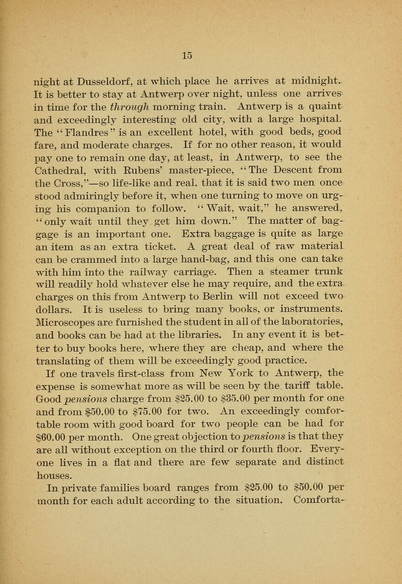 night at Dusseldorf, at which place he arrives at midnight. It is better to stay at Antwerp over night, unless one arrives in time for the through morning train. Antwerp is a quaint and exceedingly interesting old city, with a large hospital. The Flandres is an excellent hotel, with good beds, good fare, and moderate charges. If for no other reason, it would pay one to remain one day, at least, in Antwerp, to see the Cathedral, with Rubens' master-piece, The Descent from the Cross,—so life-like and real, that it is said two men once stood admiringly before it, when one turning to move on urg- ing his companion to follow. Wait, wait, he answered, only wait until they get him down. The matter of bag- gage is an important one. Extra baggage is quite as large an item as an extra ticket. A great deal of raw material can be crammed into a large hand-bag, and this one can take with him into the railway carriage. Then a steamer trunk will readily hold whatever else he may require, and the extra charges on this from Antwer]3 to Berlin will not exceed two dollars. It is useless to bring many books, or instruments. Microscopes are furnished the student in all of the laboratories, and books can be had at the libraries. In any event it is bet- ter to buy books here, where they are cheap, and where the translating of them will be exceedingly good practice. If one travels first-class from New York to Antwerp, the expense is somewhat more as will be seen by the tariff table. Good pensions charge from $25.00 to S35.00 per month for one and from $50.00 to $75.00 for two. An exceedingly comfor- table room with good board for two people can be had for $60.00 per month. One great objection to pensions is that they are all without exception on the third or fourth floor. Every- one lives in a flat and there are few separate and distinct houses. In private families board ranges from 825.00 to S50.00 per month for each adult according to the situation. Comforta-
