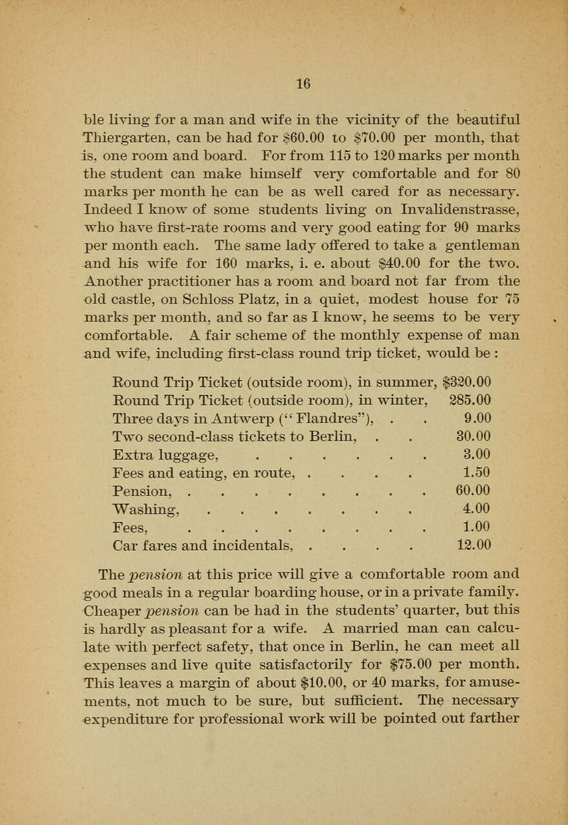 ble living for a man and wife in the vicinity of the beautiful Thiergarten, can be had for S60.00 to $70.00 per month, that is, one room and board. For from 115 to 120 marks per month the student can make himself very comfortable and for 80 marks per month he can be as well cared for as necessary. Indeed I know of some students living on Invalidenstrasse, who have first-rate rooms and very good eating for 90 marks per month each. The same lady offered to take a gentleman and his wife for 160 marks, i. e. about $40.00 for the two. Another practitioner has a room and board not far from the old castle, on Schloss Platz, in a quiet, modest house for 75 marks per month, and so far as I know, he seems to be very comfortable. A fair scheme of the monthly exj)ense of man and wife, including first-class round trip ticket, would be : Eound Trip Ticket (outside room), in summer, |320.00 Round Trip Ticket (outside room), in winter, 285.00 Three days in Antwerp ( Flandres), . . 9.00 Two second-class tickets to Berlin, . . 30.00 Extra luggage, 3.00 Fees and eating, en route, .... 1.50 Pension, 60.00 Washing, 4.00 Fees, 1.00 Car fares and incidentals, .... 12.00 The pension at this price will give a comfortable room and good meals in a regular boarding house, or in a private family. Cheaper pension can be had in the students' quarter, but this is hardly as pleasant for a wife. A married man can calcu- late with perfect safety, that once in Berlin, he can meet all expenses and live quite satisfactorily for |75.00 per month. This leaves a margin of about $10.00, or 40 marks, for amuse- ments, not much to be sure, but sufficient. The necessary expenditure for professional work will be pointed out farther