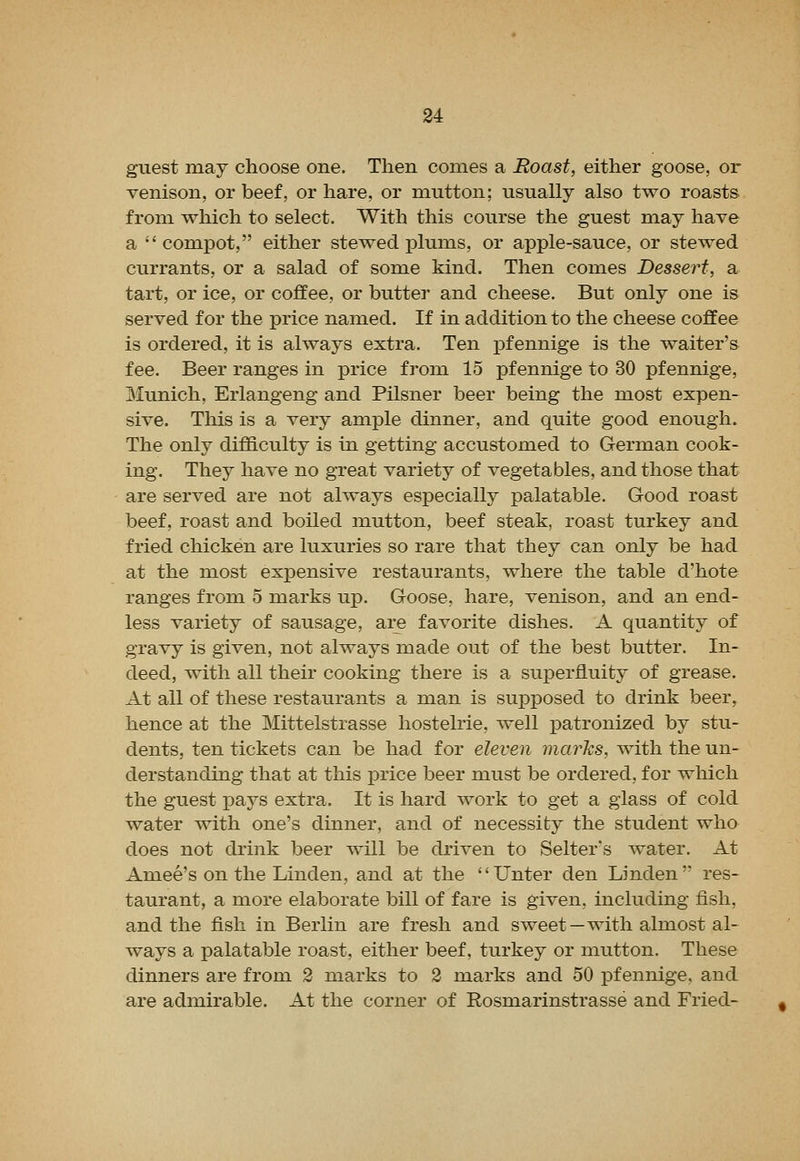 guest may choose one. Then conies a Roast, either goose, or venison, or beef, or hare, or mutton; usually also two roasts from which to select. With this course the guest may have a  compot, either stewed plums, or apple-sauce, or stewed currants, or a salad of some kind. Then comes Dessert, a tart, or ice, or coffee, or butter and cheese. But only one is served for the price named. If in addition to the cheese coffee is ordered, it is always extra. Ten pfennige is the waiter's fee. Beer ranges in price from 15 pfennige to 30 pfennige, Munich, Erlangeng and Pilsner beer being the most expen- sive. This is a very ample dinner, and quite good enough. The only difficulty is in getting accustomed to German cook- ing. They have no great variety of vegetables, and those that are served are not always especially palatable. Good roast beef, roast and boiled mutton, beef steak, roast turkey and fried chicken are luxuries so rare that they can only be had at the most expensive restaurants, where the table d'hote ranges from 5 marks up. Goose, hare, venison, and an end- less variety of sausage, are favorite dishes. A quantity of gravy is given, not always made out of the best butter. In- deed, with all their cooking there is a superfluity of grease. At all of these restaurants a man is supposed to drink beer, hence at the Mittelstrasse hostelrie, well patronized by stu- dents, ten tickets can be had for eleven marks, with the un- derstanding that at this price beer must be ordered, for which the guest pays extra. It is hard work to get a glass of cold water with one's dinner, and of necessity the student who does not drink beer will be driven to Selter's water. At Amee's on the Linden, and at the Unter den Linden res- taurant, a more elaborate bill of fare is given, including fish, and the fish in Berlin are fresh and sweet—with almost al- ways a palatable roast, either beef, turkey or mutton. These dinners are from 2 marks to 2 marks and 50 pfennige. and are admirable. At the corner of Rosmarinstrasse and Fried-