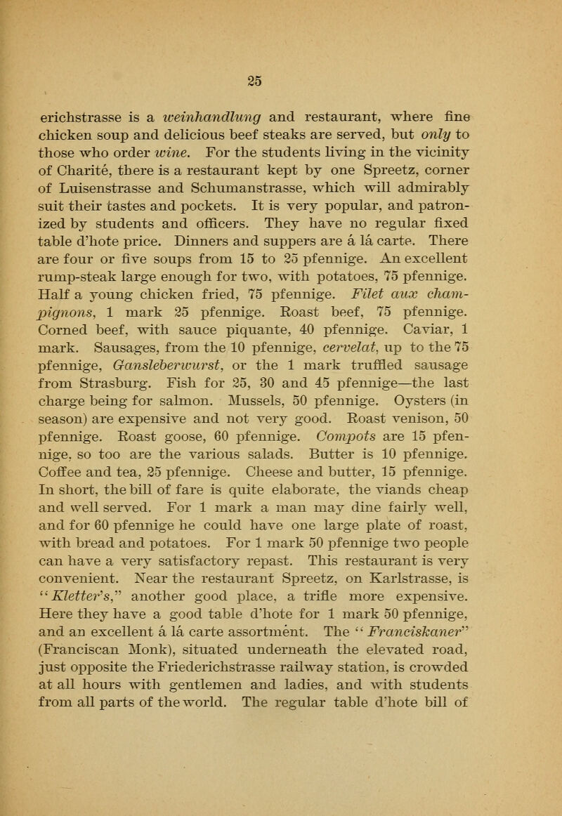 erichstrasse is a weinhandlung and restaurant, where fine chicken soup and delicious beef steaks are served, but 07ily to those who order luine. For the students living in the vicinity of Charite, there is a restaurant kept by one Spreetz, corner of Luisenstrasse and Schumanstrasse, which will admirably suit their tastes and pockets. It is very popular, and patron- ized by students and officers. They have no regular fixed table d'hote price. Dinners and suppers are a la carte. There are four or five soups from 15 to 25 pfennige. An excellent rump-steak large enough for two, with potatoes, 75 pfennige. Half a young chicken fried, 75 pfennige. Filet mix cham- pignons, 1 mark 25 xDfennige. Roast beef, 75 pfennige. Corned beef, with sauce piquante, 40 pfennige. Caviar, 1 mark. Sausages, from the 10 pfennige, cervelat, up to the 75 pfennige, Gansleberwurst, or the 1 mark truffled sausage from Strasburg. Fish for 25, 30 and 45 pfennige—the last charge being for salmon. Mussels, 50 pfennige. Oysters (in season) are expensive and not very good. Roast venison, 50 pfennige. Roast goose, 60 pfennige. Compots are 15 pfen- nige, so too are the various salads. Butter is 10 pfennige. Coffee and tea, 25 pfennige. Cheese and butter, 15 pfennige. In short, the bill of fare is quite elaborate, the viands cheap and well served. For 1 mark a man may dine fairly well, and for 60 pfennige he could have one large plate of roast, with bread and potatoes. For 1 mark 50 pfennige two people can have a very satisfactory repast. This restaurant is very convenient. Near the restaurant Spreetz, on Karlstrasse, is Kletter^s,'''' another good place, a trifle more expensive. Here they have a good table d'hote for 1 mark 50 pfennige, and an excellent a la carte assortment. The Francishaner''' (Franciscan Monk), situated underneath the elevated road, just oiDposite the Friederichstrasse railway station, is crowded at all hours with gentlemen and ladies, and with students from all parts of the world. The regular table d'hote bill of