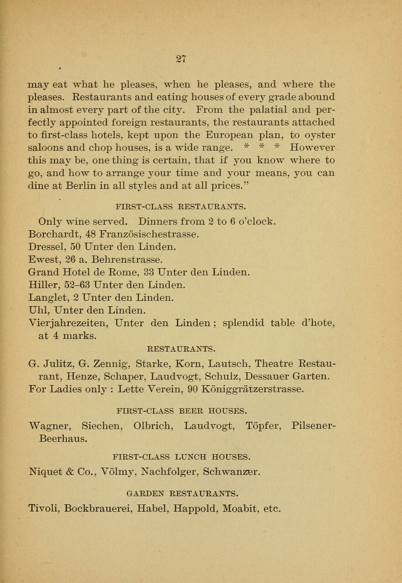 may eat what he pleases, when he pleases, and where the pleases. Eestanrants and eating houses of every grade abound in almost every part of the city. From the palatial and per- fectly appointed foreign restaurants, the restaurants attached to first-class hotels, kept upon the European plan, to oyster saloons and chop houses, is a wide range. * * * However this may be, one thing is certain, that if you know where to go, and how to arrange your time and your means, you can dine at Berlin in all styles and at all prices. FIRST-CLASS RESTAURANTS. Only wine served. Dinners from 2 to 6 o'clock. Borchardt, 48 Franzosischestrasse. Dressel, 50 Unter den Linden. Ewest, 26 a. Behrenstrasse. Grand Hotel de Eome, 33 Unter den Linden. Hiller, 52-63 Unter den Linden. Langlet, 2 Unter den Linden. Uhl, Unter den Linden. Vierjahrezeiten, Unter den Linden ; splendid table d'hote, at 4 marks. RESTAURANTS. G. Juhtz, G. Zennig, Starke, Korn, Lautsch, Theatre Restau- rant, Henze, Schaper, Laudvogt, Schulz, Dessauer Garten. For Ladies only : Lette Verein, 90 Koniggratzerstrasse. FIRST-CLASS BEER HOUSES. Wagner, Siechen, Olbrich, Laudvogt, Topfer, Pilsener- Beerhaus. FIRST-CLASS LUNCH HOUSES. Mquet & Co., Volmy, Nachfolger, Schwanzer. GARDEN RESTAUHANTS. Tivoli, Bockbrauerei, Habel, Happold, Moabit, etc.