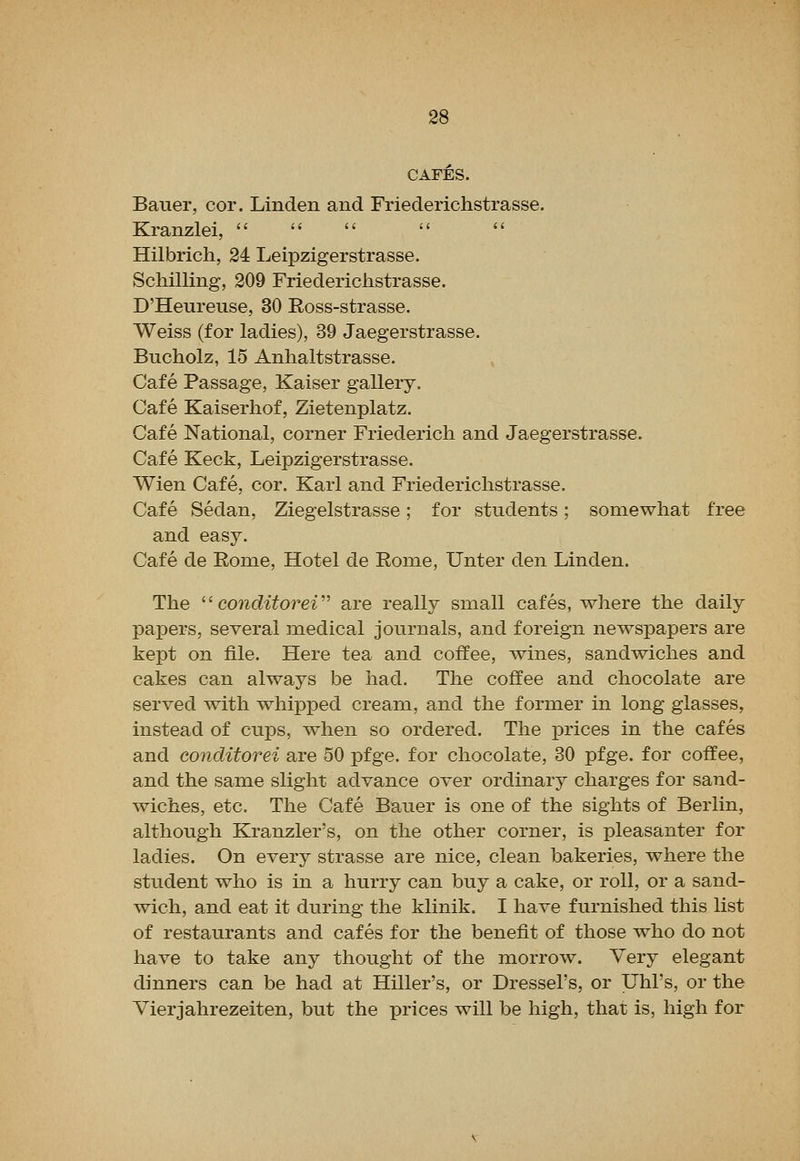 CAFES. Bauer, cor. Linden and Friederichstrasse. Kranzlei, Hilbrich, 24 Leipzigerstrasse. Schilling, 209 Friederichstrasse. D'Heureuse, 30 Ross-strasse. Weiss (for ladies), 39 Jaegerstrasse. Bucholz, 15 Anhaltstrasse. Cafe Passage, Kaiser gallery. Cafe Kaiserhof, Zietenplatz. Cafe National, corner Friederich and Jaegerstrasse. Cafe Keck, Leipzigerstrasse. Wien Cafe, cor. Karl and Friederichstrasse. Cafe Sedan, Ziegelstrasse; for students; somewhat free and easy. Cafe de Eome, Hotel de Rome, Unter den Linden. The '' conditoreV are really small cafes, where the daily papers, several medical journals, and foreign newspapers are kept on file. Here tea and coffee, wines, sandwiches and cakes can always be had. The coffee and chocolate are served with whipped cream, and the former in long glasses, instead of cups, when so ordered. The prices in the cafes and conditorei are 50 pfge. for chocolate, 30 pfge. for coffee, and the same slight advance over ordinary charges for sand- wiches, etc. The Cafe Bauer is one of the sights of Berlin, although Kranzler's, on the other corner, is pleasanter for ladies. On every strasse are nice, clean bakeries, where the student who is in a hurry can buy a cake, or roll, or a sand- wich, and eat it during the klinik. I have furnished this list of restaurants and cafes for the benefit of those who do not have to take any thought of the morrow. Very elegant dinners can be had at Hiller's, or Dressel's, or Uhl's, or the Vierjahrezeiten, but the prices will be high, that is, high for
