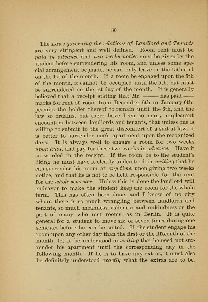 The Laws governing the relations of Landlord and Tenants are very stringent and well defined. Room rent must be paid in advance and tivo iveeks notice must be given by the student before surrendering his room, and unless some spe- cial arrangement be made, he can only leave on the 15th and on the 1st of the month. If a room be engaged upon the 5th of the month, it cannot be occupied until the 5th, but must be surrendered on the 1st day of the month. It is generally believed that a receipt stating that Mr. has paid marks for rent of room from December 6th to January 6th, permits the holder thereof to remain until the 6th, and the law so ordains, but there have been so many unpleasant encounters between landlords and tenants, that unless one is willing to submit to the great discomfort of a suit at law, it is better to surrender one's apartment upon the recognized days. It is always well to engage a room for two weeks upon trial, and pay for these two weeks in advance. Have it so worded in the receipt. If the room be to the student's liking he must have it clearly understood in writing that he can surrender his room at any time, upon giving two weeks notice, and that he is not to be held responsible for the rent for the ivhole semester. Unless this is done the landlord will endeavor to make the student keep the room for the whole term. This has often been done, and I know of no city where there is so much wrangling between landlords and tenants, so much meanness, rudeness and unkindness on the part of many who rent rooms, as in Berlin. It is quite general for a student to move six or seven times during one semester before he can be suited. If the student engage his room upon any other day than the first or the fifteenth of the month, let it be understood in ivriting that he need not sur- render his apartment until the corresponding day in the following month. If he is to have any extras, it must also be deiinitely understood exactly what the extras are to be.