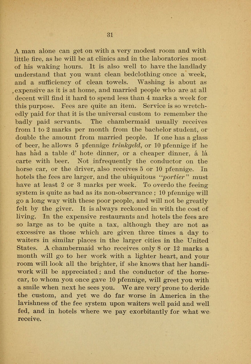 A man alone can get on with a very modest room and with little fire, as he will be at clinics and in the laboratories most of his waking hours. It is also well to have the landlady understand that you want clean bedclothing once a week, and a sufficiency of clean towels. Washing is about as . expensive as it is at home, and married people who are at all decent will find it hard to sj)end less than 4 marks a week for this jDurpose. Fees are quite an item. Service is so wretch- edly paid for that it is the universal custom to remember the badly paid servants. The chambermaid usually receives from 1 to 3 marks per month from the bachelor student, or double the amount from married people. If one has a glass of beer, he allows 5 pfennige trinkgeld, or 10 pfennige if he has had a table d' bote dinner, or a cheaper dinner, a la carte with beer. Not infrequently the conductor on the horse car, or the driver, also receives 5 or 10 pfennige. In hotels the fees are larger, and the ubiquitous 'Sportier'' must have at least 2 or 3 marks per week. To overdo the feeing system is quite as bad as its non-observance ; 10 pfennige will go a long way with these poor people, and will not be greatly felt by the giver. It is always reckoned in with the cost of living. In the expensive restaurants and hotels the fees are so large as to be quite a tax, although they are not as excessive as those which are given three times a day to waiters in similar places in the larger cities in the United States. A chambermaid who receives only 8 or 12 marks a month will go to her work with a lighter heart, and your room will look all the brighter, if she knows that her handi- work will be appreciated; and the conductor of the horse- car, to whom you once gave 10 pfennige, will greet you with a smile when next he sees you. We are very prone to deride the custom, and yet we do far worse in America in the lavishness of the fee system upon waiters well paid and well fed, and in hotels where we pay exorbitantly for what we receive.