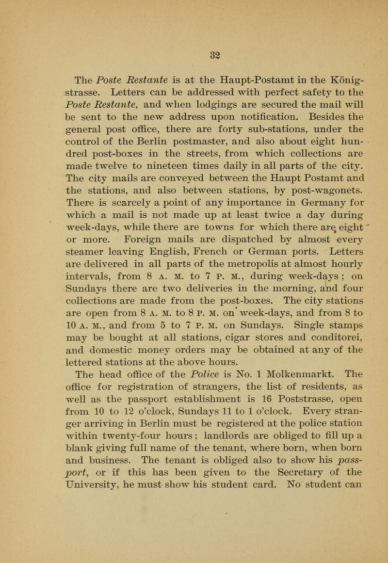 The Poste Bestante is at the Haupt-Postamt in the Konig- strasse. Letters can be addressed with perfect safety to the foste Bestante, and when lodgings are secured the mail will be sent to the new address upon notification. Besides the general post office, there are forty sub-stations, under the control of the Berlin postmaster, and also about eight hun- dred i)ost-boxes in the streets, from which collections are made twelve to nineteen times daily in all parts of the city. The city mails are conveyed between the Haupt Postamt and the stations, and also between stations, by post-wagonets. There is scarcely a point of any importance in Germany for which a mail is not made up at least twice a day during week-days, while there are towns for which there are, eight' or more. Foreign mails are dispatched by almost every steamer leaving English, French or German ports. Letters are delivered in all parts of the metropolis at almost hourly intervals, from 8 A. M. to 7 P. M., during week-days ; on Sundays there are two deliveries in the morning, and four collections are made from the post-boxes. The city stations are open from 8 a. m. to 8 p. m. on' week-days, and from 8 to 10 A. M., and from 5 to 7 P. m. on Sundays. Single stamps may be bought at all stations, cigar stores and conditorei, and domestic money orders may be obtained at any of the lettered stations at the above hours. The head office of the Police is No. 1 Molkenmarkt. The office for registration of strangers, the list of residents, as well as the passport establishment is 16 Poststrasse, open from 10 to 12 o'clock, Sundays 11 to 1 o'clock. Every stran- ger arriving in Berlin must be registered at the police station within twenty-four hours ; landlords are obliged to fill up a blank giving full name of the tenant, where born, when born and business. The tenant is obliged also to show his pass- port, or if tliis has been given to the Secretary of the University, he must show his student card. No student can
