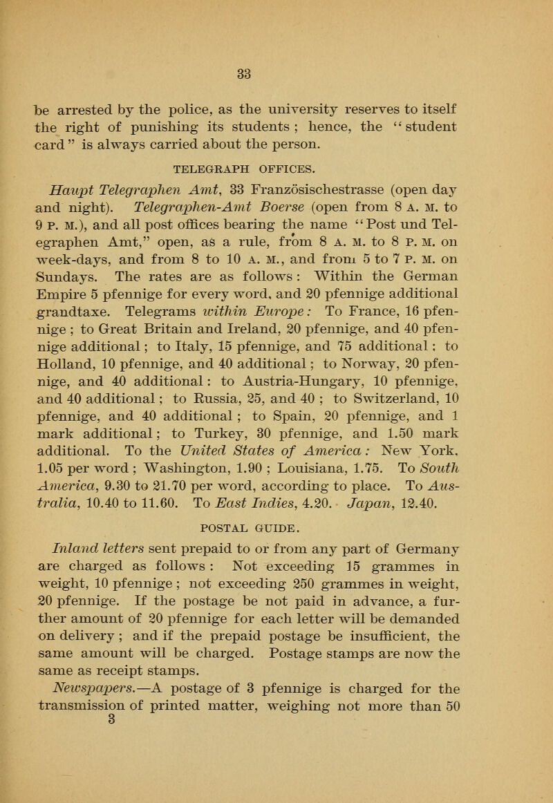 l>e arrested by the police, as the university reserves to itself the right of punishing its students ; hence, the '' student €ard  is always carried about the person. TELEGRAPH OFFICES. Haiipt Telegraphen Amt, 33 Franzosischestrasse (open day and night). Telegraphen-Amt Boerse (open from 8 a. m. to 9 p. M.), and all post offices bearing the name Post und Tel- egraphen Amt, open, as a rule, from 8 A. M. to 8 P. M. on week-days, and from 8 to 10 a. m. , and from 5 to 7 p. m. on Sundays. The rates are as follows: Within the German Empire 5 pfennige for every word, and 20 pfennige additional grandtaxe. Telegrams icithin Euy^ope: To France, 16 pfen- nige ; to Great Britain and Ireland, 20 pfennige, and 40 pfen- nige additional; to Italy, 15 pfennige, and 75 additional: to Holland, 10 pfennige, and 40 additional; to Norway, 20 pfen- nige, and 40 additional: to Austria-Hungary, 10 pfennige, and 40 additional; to Russia, 25, and 40 ; to Switzerland, 10 pfennige, and 40 additional ; to Spain, 20 pfennige, and 1 mark additional; to Turkey, 30 pfennige, and 1.50 mark additional. To the United States of America: New York, 1.05 per word ; Washington, 1.90 ; Louisiana, 1.75. To South America, 9.30 to 21.70 per word, according to place. To Aus- tralia, 10.40 to 11.60. To East Indies, 4.20. Japan, 12.40. POSTAL GUIDE. Inland letters sent prepaid to or from any part of Germany are charged as follows : Not exceeding 15 grammes in weight, 10 pfennige ; not exceeding 250 grammes in weight, 20 pfennige. If the postage be not paid in advance, a fur- ther amount of 20 pfennige for each letter will be demanded on delivery; and if the prepaid postage be insufficient, the same amount will be charged. Postage stamps are now the same as receipt stamps. Newspapers.—A postage of 3 pfennige is charged for the transmission of printed matter, weighing not more than 50 3