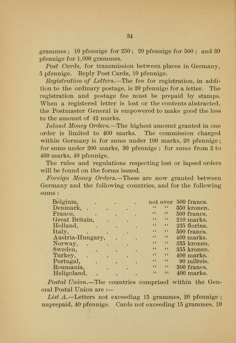 grammes ; 10 pfennige for 250 ; 20 pfennige for 500 ; and 30 pfemiige for 1,000 grammes. Post Cards, for transmission between places in Germany, 5 pfennige. Reply Post Cards, 10 pfennige. Registration of Letters.—The fee for registration, in addi- tion to the ordinary postage, is 20 pfennige for a letter. The registration and postage fee must be prepaid by stamps. When a registered letter is lost or the contents abstracted, the Postmaster General is empowered to make good the loss to the amount of 42 marks. Inland Money Orders.—The highest amount granted in one order is limited to 400 marks. The commission charged within Germany is for sums under 100 marks, 20 pfennige ^ for sums under 200 marks, 30 pfennige ; for sums from 2 to 400 marks, 40 pfennige. The rules and regulations respecting lost or lapsed orders will be found on the forms issued. Foreign Money Orders.—These are now granted between Germany and the following countries, and for the following sums : Belgium, Denmark, . France, Great Britain, Holland, Italy, Austria-Hungary, Norway, Sweden, Turkey, Portugal, Roumania, Heligoland, Postal Union.—The eral Postal Union are List A.—Letters not unprepaid, 40 pfennige not over 500 francs. 850 kronen. 500 francs. 210 marks. 235 florins. •'• 500 francs. '* 400 marks. 355 kronen. 355 kronen. 400 marks. 90 milreis. 500 francs. 400 marks. countries comprised within the Gen- exceeding 15 grammes, 20 pfennige ; . Cards not exceeding 15 grammes, 10