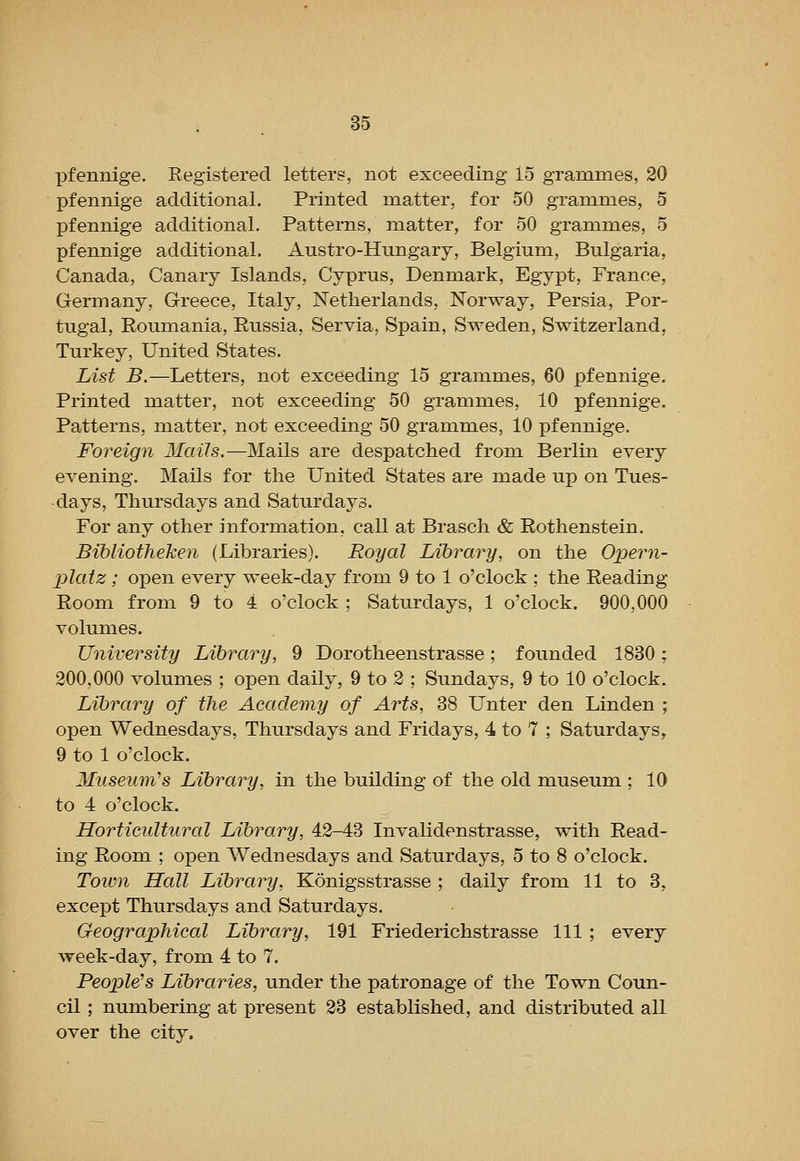 pfennige. Registered letters, not exceeding 15 grammes, 20 pfennige additional. Printed matter, for 50 grammes, 5 pfennige additional. Patterns, matter, for 50 grammes, 5 pfennige additional. Austro-Himgary, Belgium, Bulgaria, Canada, Canary Islands, Cyprus, Denmark, Egypt, France, Germany, Greece, Italy, Netherlands, Norway, Persia, Por- tugal, Eoumania, Eussia, Servia, Spain, Sweden, Switzerland, Turkey, United States. List B.—Letters, not exceeding 15 grammes, 60 pfennige. Printed matter, not exceeding 50 grammes, 10 pfennige. Patterns, matter, not exceeding 50 grammes, 10 pfennige. Foreign Mails.—Mails are despatched from Berlin every evening. Mails for the United States are made up on Tues- days, Thursdays and Saturdays. For any other information, call at Brasch & Eothenstein. Bibliotheken (Libraries). Royal Library, on the Opeini- platz; open every week-day from 9 to 1 o'clock ; the Eeading Eoom from 9 to 4 o'clock ; Saturdays, 1 o'clock. 900,000 volumes. University Library, 9 Dorotheenstrasse; founded 1830; 200,000 volumes ; open daily, 9 to 2 ; Sundays, 9 to 10 o'clock. Library of the Academy of Arts, 38 Unter den Linden ; open Wednesdays, Thursdays and Fridays, 4 to 7 ; Saturdays, 9 to 1 o'clock. Museiini's Library, in the building of the old museum ; 10 to 4 o'clock. Horticultural Library, 42-43 Invalidenstrasse, with Eead- ing Eoom ; open Wednesda,ys and Saturdays, 5 to 8 o'clock. Toivn Hall Library, Konigsstrasse ; daily from 11 to 3, except Thursdays and Saturdays. Geographical Library, 191 Friederichstrasse 111 ; every week-day, from 4 to 7. People's Libraries, under the patronage of the Town Coun- cil ; numbering at present 23 established, and distributed all over the city.