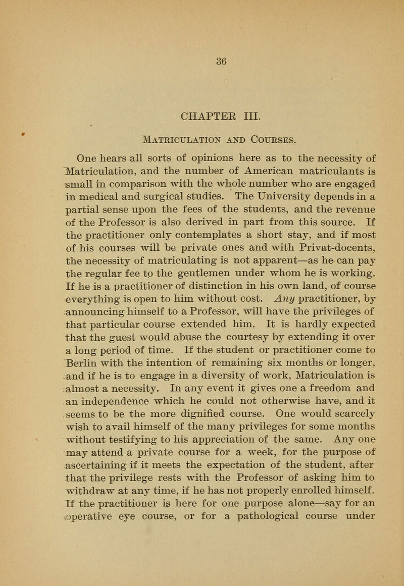 CHAPTER III. Matriculation and Courses. One hears all sorts of opinions here as to the necessity of ^Matriculation, and the number of American matriculants is small in comparison with the whole number who are engaged in medical and surgical studies. The University depends in a partial sense upon the fees of the students, and the revenue of the Professor is also derived in part from this source. If the practitioner only contemplates a short stay, and if most of his courses will be private ones and with Privat-docents, the necessity of matriculating is not apparent—as he can pay the regular fee to the gentlemen under whom he is working. If he is a practitioner of distinction in his own land, of course everything is open to him without cost. Any practitioner, by announcing himself to a Professor, will have the privileges of that particular course extended him. It is hardly expected that the guest would abuse the courtesy by extending it over a long period of time. If the student or practitioner come to Berlin with the intention of remaining six months or longer, and if he is to engage in a diversity of work. Matriculation is almost a necessity. In any event it gives one a freedom and an independence which he could not otherwise have, and it seems to be the more dignified course. One would scarcely wish to avail himself of the many privileges for some months without testifying to his appreciation of the same. Any one may attend a private course for a week, for the purpose of ascertaining if it meets the expectation of the student, after that the privilege rests with the Professor of asking him to withdraw at any time, if he has not properly enrolled himself. If the practitioner is here for one purpose alone—say for an ^operative eye course, or for a pathological course under