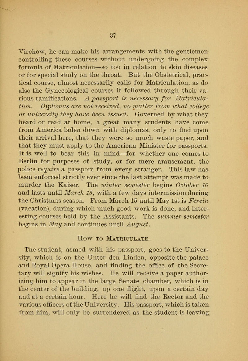 Virchow, he can make his arrangements with the gentlemen: controlling these courses without undergoing the complex formula of Matriculation—so too in relation to skin diseases or for special study on the throat. But the Obstetrical, prac- tical course, almost necessarily calls for Matriculation, as do also the Gynecological courses if followed through their va- rious ramifications. A passport is necessary for Matricula- tion. Diplomas are not received, no matter from what college or university they have been issued. Governed by what they heard or read at home, a great many students have come from America laden down with diplomas, only to find upon their arrival here, that they were so much waste paper, and that they must apply to the American Minister for passports. It is well to bear this in mind—for whether one comes to Berlin for purposes of study, or for mere amusement, the polic3 require a passport from every stranger. This law has been enforced strictly ever since the last attempt was made to murder the Kaiser. The ivinter semester begins October 16 and lasts until March 15, with a few days intermission during the Christmas season. From March 15 until May 1st is Ferein (vacation), during which much good work is done, and inter- esting courses held by the Assistants. The summer semester begins in May and continues until August. How TO Matriculate. The student, armed with his passp3rt, goes to the Univer- sity, which is on the Unter den Linden, opposite the palace and Royal Opera House, and finding the office of the Secre- tary will signify his wishes. He will receive a paper author- izing him to appear in the large Senate chamber, which is in the center of the building, up one flight, upon a certain day and at a certain hour. Here he will find the Rector and the various officers of the University. His passport, which is taken from him, will only be surrendered as the student is leaving.