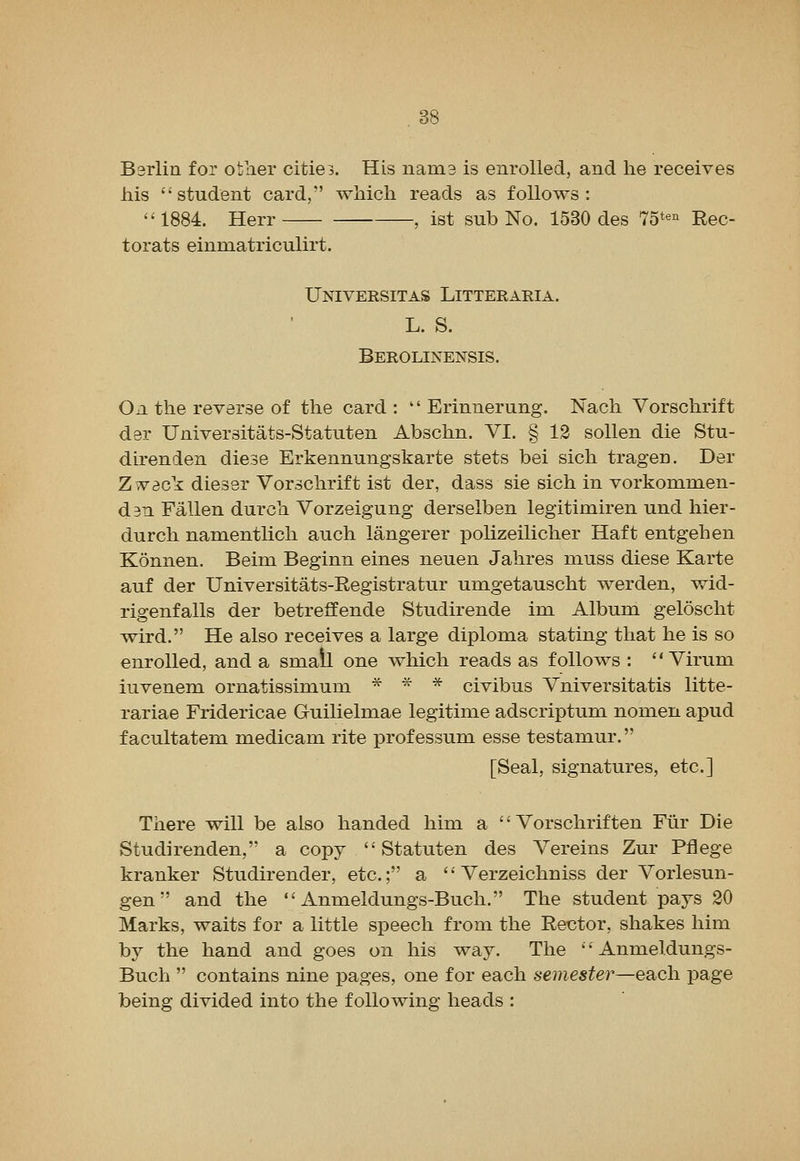 Berlin for other citie3. His nama is enrolled, and he receives his student card, which reads as follows: 1884. Herr , ist sub No. 1530 des m^^ Rec- torats einmatriculirt. Universitas Litteraria. L. S. Berolinensis. On the reverse of the card:  Erinnerung. Nach Vorschrift der Universitats-Statuten Abschn. VI. § 13 sollen die Stu- direnden diese Erkennungskarte stets bei sich tragen. Der Z vdck dieser Vorschrift ist der, dass sie sich in vorkommen- d3n Fallen durch Vorzeigung derselben legitimiren und hier- durch namentlich auch langerer polizeilicher Haft entgehen Konnen. Beim Beginn eines neuen Jahres muss diese Karte auf der Universitats-Registratur umgetauscht werden, wid- rigenfalls der betreffende Studirende im Album geloscht wird. He also receives a large diploma stating that he is so enrolled, and a small one which reads as follows :  Virum iuvenem ornatissimum * * * civibus Vniversitatis litte- rariae Fridericae Guilielmae legitime adscriptum nomen apud f acultatem medicam rite professum esse testamur. [Seal, signatures, etc.] There will be also handed him a  Vorschriften Fur Die Studirenden, a copy  Statuten des Vereins Zur Pflege kranker Studirender, etc.; a  Verzeichniss der Vorlesun- gen and the  Anmeldungs-Buch. The student pays 20 Marks, waits for a little speech from the Rector, shakes him by the hand and goes on his way. The Anmeldungs- Buch  contains nine pages, one for each semester—each page being divided into the following heads :