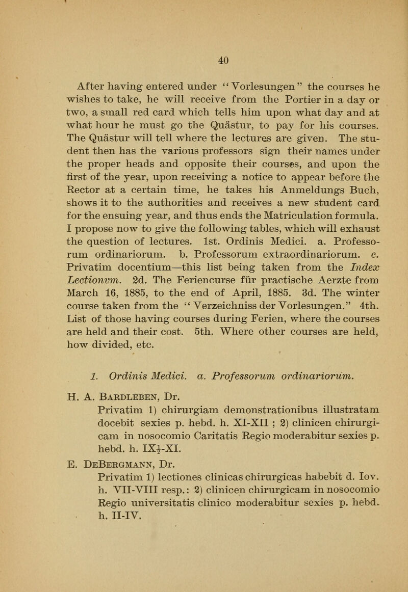 After having entered under  Vorlesungen  the courses he wishes to take, he will receive from the Portier in a day or two, a small red card which tells him upon what day and at what hour he must go the Quastur, to pay for his courses. The Quastur will tell where the lectures are given. The stu- dent then has the various professors sign their names under the proper heads and opposite their courses, and upon the first of the year, upon receiving a notice to appear before the Rector at a certain time, he takes his Anmeldungs Buch, shows it to the authorities and receives a new student card for the ensuing year, and thus ends the Matriculation formula. I propose now to give the following tables, which will exhaust the question of lectures. 1st. Ordinis Medici, a. Professo- rum ordinariorum. b. Professorum extraordinariorum. c. Privatim docentium—this list being taken from the Index Lectionvm. 2d. The Feriencurse fiir practische Aerzte from March 16, 1885, to the end of April, 1885. 3d. The winter course taken from the  Verzeichniss der Vorlesungen. 4th. List of those having courses during Ferien, where the courses are held and their cost. 5th. Where other courses are held, how divided, etc. 1. Ordinis Medici, a. Professorum ordinariorum. H. A. Bardleben, Dr. Privatim 1) chirurgiam demonstrationibus illustratam docebit sexies p. hebd. h. XI-XIl ; 2) clinicen chirurgi- cam in nosocomio Caritatis Regio moderabitur sexies p. hebd. h. IXi-XI. E. DeBergmann, Dr. Privatim 1) lectiones clinicas chirurgicas habebit d. lov. h. VII-VIII resp.: 2) clinicen chirurgicam in nosocomio Regio universitatis clinico moderabitur sexies p. hebd. h. II-IV.