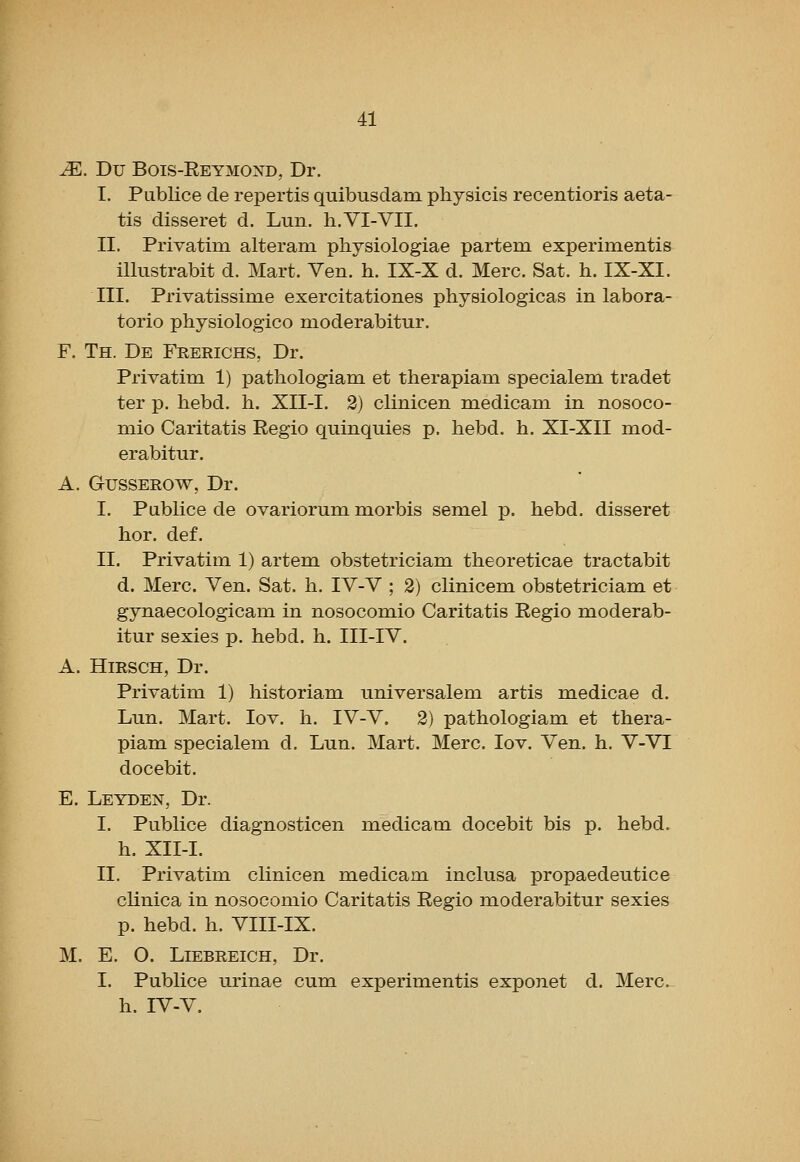 JE. Du Bois-Eeymond, Dr. I. Publice de repertis quibusdam. physicis recentioris aeta- tis disseret d. Lun. li.VI-VII. II. Privatim alteram physiologiae partem experimentis illustrabit d. Mart. Yen. h. IX-X d. Merc. Sat. h. IX-XI. III. Privatissime exercitationes physiologicas in labora- torio physiologico moderabitur. F. Th. De Frerichs, Dr. Privatim 1) patliologiam. et therapiam specialem tradet ter p. hebd. h. XII-I. 2) clinicen medicam in nosoco- mio Caritatis Regio quinquies p. hebd. h. XI-XII mod- erabitur. A. GusSEROW, Dr. I. Publice de ovariorum morbis semel p. hebd. disseret hor. def. II. Privatim 1) artem obstetriciam theoreticae tractabit d. Merc. Ven. Sat. h. IV-V ; 2) clinicem obstetriciam et gynaecologicam in nosocomio Caritatis Regio moderab- itur sexies p. hebd. h. III-IV. A. HiRSCH, Dr. Privatim 1) historiam universalem artis medicae d. Lun. Mart. lov. h. IV-V. 2) pathologiam et thera- piam specialem d. Lun. Mart. Merc. lov. Ven. h. Y-VI docebit. E. Leyden, Dr. I. Publice diagnosticen medicam docebit bis p. hebd. h. XII-I. II. Privatim clinicen medicam inclusa propaedeutice clinica in nosocomio Caritatis Regio moderabitur sexies p. hebd. h. VIII-IX. M. E. O. Liebreich, Dr. I. Publice urinae cum experimentis exponet d. Merc, h. IV-V.