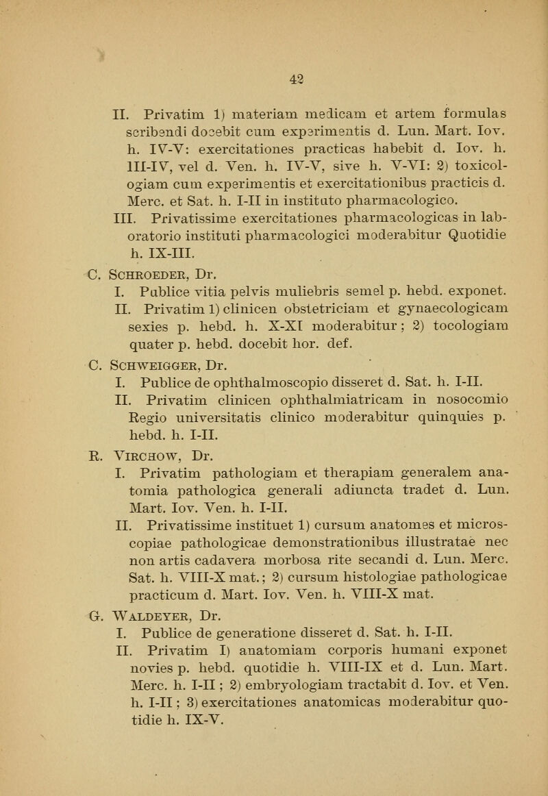 II. Privatim 1) materiam niedicani et artem formulas scribsndi dooebit cum exp3rim.entis d. Lun. Mart. lov. h. IV-V: exercitationes practicas liabebit d. lov. h. lll-lV, vel d. Ven. h. IV-V, sive h. V-VI: 2) toxicol- ogiam cum experimentis et exercitationibus practicis d. Merc, et Sat. h. I-II in institato pharmacologico. III. Privatissime exercitationes pharmacologicas in lab- oratorio instituti pharmacologici moderabitur Quotidie h. IX-III. C. SCHROEDER, Dr. I. Pablice vitia pelvis muliebris semel p. hebd. exponet. II. Privatim 1) clinicen obstetrician! et gynaecologicam sexies p. hebd. h. X-XI moderabitur; 2) tocologiara quater p. hebd. docebit hor. def. C. SCHWEIGGER, Dr. I. Publice de ophthalmoscopio disseret d. Sat. h. I-II. II. Privatim clinicen ophthalmiatricam in nosocomio Regio universitatis clinico moderabitur quinquies p. hebd. h. I-II. R. ViRCHOW, Dr. I. Privatim pathologiam et therapiam generalem ana- tomia pathologica generali adiuncta tradet d. Lun. Mart. lov. Ven. h. I-II. II. Privatissime instituet 1) cursum anatomes et micros- copiae pathologicae demonstrationibus illustratae nee non artis cadavera morbosa rite secandi d. Lun. Merc. Sat. h. VIII-X mat.; 2) cursum histologiae pathologicae practicum d. Mart. lov. Ven. h. VIII-X mat. G. Waldeyer, Dr. I. Pubhce de generatione disseret d. Sat. h. I-II. II. Privatim I) anatomiam corporis humani exponet no vies p. hebd. quotidie h. VIII-IX et d. Lun. Mart. Merc. h. I-II; 2) embryologiam tractabit d. lov. et Ven. h. I-II; 3) exercitationes anatomicas moderabitur quo- tidie h. IX-V.