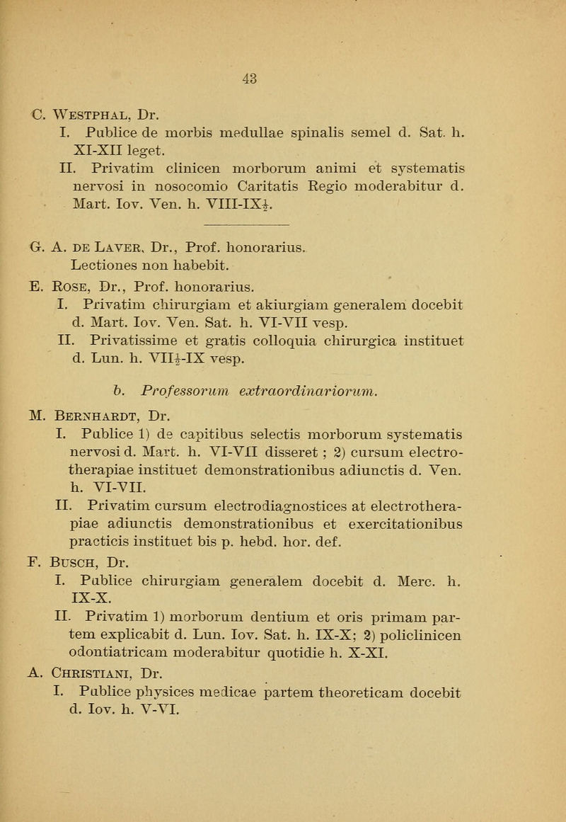 C. Westphal, Dr. I. Publice de morbis meduUae spinalis semel d. Sat. h. XI-XII leget. II. Privatim clinicen morborum animi et systeniatis nervosi in nosocomio Caritatis Regio moderabitur d. Mart. lov. Ven. h. Vlll-IXi. G. A. DE Layer, Dr., Prof, honorarius. Lectiones non habebit. E. Rose, Dr., Prof, honorarius. I. Privatim chirurgiani et akiurgiani generalem docebit d. Mart. lov. Ven. Sat. h. VI-VII vesp. II. Privatissime et gratis colloquia chirurgica instituet d. Lun. h. Vlli-IX vesp. h. Professorum extraordinariorimi. M. Bernhardt, Dr. I. Pablice 1) de capitibus selectis morborum systematis nervosi d. Mart. h. VI-VII disseret; 2) cursum electro- therapiae instituet demonstrationibus adiunctis d. Ven. h. VI-VII. II. Privatim cursum electrodiagnostices at electrothera- piae adiunctis demonstrationibus et exercitationibus practicis instituet bis p. hebd. hor. def. F. BuscH, Dr. I. Pablice chirurgiam generalem docebit d. Merc. h. IX-X. II. Privatim 1) morborum dentium et oris primam par- tem explicabit d. Lun. lov. Sat. h. IX-X; 3) policlinicen odontiatricam moderabitur quotidie li. X-XI. A. Christiani, Dr. I. Pablice physices medicae partem theoreticam docebit d. lov. h. V-VI.