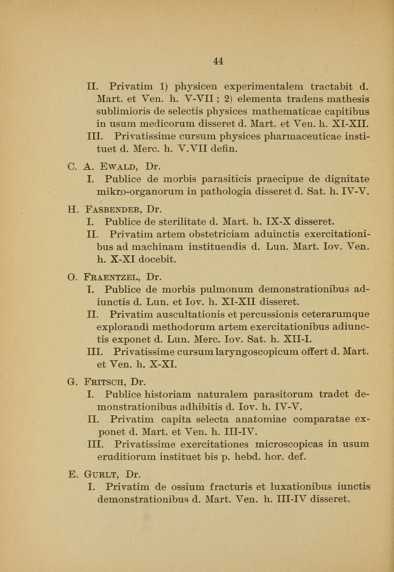 II. Privatim 1) physicen experimentalem tractabit d. Mart, et Ven. h. V-VII; 2) elementa tradens inathesis sublimioris de selectis physices mathematicae capitibus in usum medicorum disseret d. Mart, et Ven. h. XI-XII. III. Privatissime cursum physices pharmaceuticae insti- tuet d. Merc. h. V.VII defin. C. A. EWALD, Dr. I. PubKce de morbis parasiticis praecipue de dignitate mikr.o-organoruni in pathologia disseret d. Sat. h. IV-V. H. Fasbender, Dr. I. Publice de sterilitate d. Mart. h. IX-X disseret. II. Privatim artem obstetriciam aduinctis exercitationi- bus ad machinam instituendis d. Lun. Mart. lov. Ven. h. X-XI docebit. O. Fraentzel, Dr. I. Publice de morbis pulmonum demonstrationibus ad- iunctis d. Lun. et lov. h. XI-XII disseret. II. Privatim auscultationis et percussionis ceterarumque explorandi methodorum artem exercitationibus adiunc- tis exponet d. Lun. Merc. lov. Sat. h. XII-I. III. Privatissime cursum laryngoscopicum offert d. Mart. et Ven. h. X-XI. G. Fritsch, Dr. I. Publice historian! naturalem parasitorum tradet de- monstrationibus adhibitis d. lov. h. IV-V. II. Privatim capita selecta anatomiae comparatae ex- ponet d. Mart, et Ven. h. III-IV. III. Privatissime exercitationes microscopicas in usum eruditiorum instituet bis p. hebd. hor. def. E. GuRLT, Dr. I. Privatim de ossium fracturis et luxationibus iunctis demonstrationibus d. Mart. Ven. h. III-IV disseret.