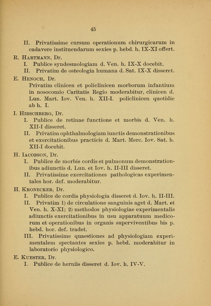 II. Privatissime cursum operationum chirurgicarum in cadavere instituendarum sexies p. hebd. h. IX-XI offert. E. Hartmann, Dr. I. Publice syndesmologiam d. Ven. h. IX-X docebit. II. Privatim de osteologia humana d. Sat. IX-X disseret. E. Henoch, Dr. Privatim clinicen et policlinicen morborum infantium in nosocomio Caritatis Regio moderabitur, clinicen d. Lun. Mart. lov. Ven. h. XII-I. policlinicen quotidie abh. I. I. HmSCHBERG, Dr. I. Publice de retinae functione et niorbis d. Ven. h. XII-I disseret. II. Privatim ophthalmologiam iunctis demonstrationibus et exercitationibus practicis d. Mart. Merc. lov. Sat. h. XII-I docebit. H. Iacobson, Dr. I. Publice de morbis cordis et pulmonum demonstration- ibus adiunctis d. Lun. et lov. h. II-III disseret. II. Privatissime exercitationes pathologicas experimen- tales hor. def. moderabitur. H. Kronecker, Dr. I. Publice de cordis physiologia disseret d. lov. h. II-III. II. Privatim 1) de circulatione sanguinis aget d. Mart, et Ven. h. X-XI; 2) methodos physiologiae experimentalis adiunctis exercitationibus in usu apparatuum medico- rum et operationibus in organis superviventibus bis p. hebd. hor. def. tradet. III. Privatissime quaestiones ad physiologiam experi- mentalem spectantes sexies p. hebd. moderabitur in laboratorio physiologico. E. KUESTER, Dr. I. Publice de herniis disseret d. lov. h. IV-V.