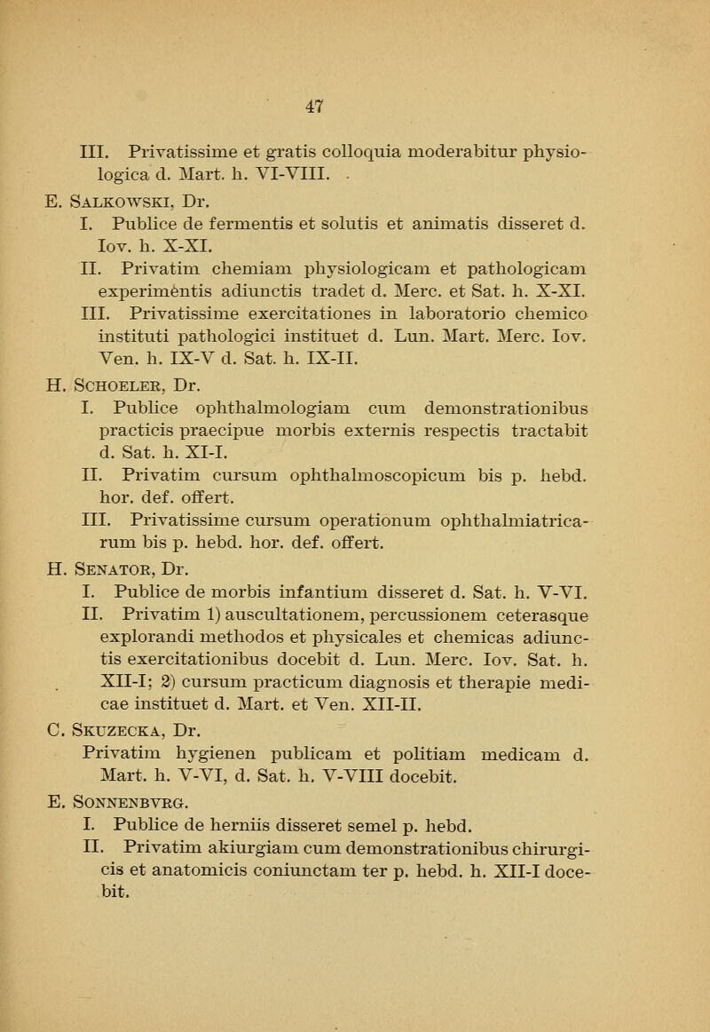 III. PriYatissime et gratis colloquia moderabitur physio- logica d. Mart. li. VI-VIII. . E. Salkowski, Dr. I. Publice de fermentis et solutis et animatis disseret d. lov. h. X-XI. II. Privatim cheniiam physiologicam et pathologicam experim^ntis adiunctis tradet d. Merc, et Sat. li. X-XI. III. Privatissime exercitationes in laboratorio chemico instituti pathologici instituet d. Lun. Mart. Merc. lov. Yen. h. IX-V d. Sat. h. IX-II. H. SCHOELER, Dr. I. Publice ophtlialmologiam cum demonstrationibus practicis praecipue morbis externis respectis tractabit d. Sat. h. XI-I. II. Privatim cursum ophthalmoscopicum bis p. liebd. hor. def. offert. III. Privatissime cursum operationum ophthaluaiatrica- rum bis p. hebd. hor. def. offert. H. Senator, Dr. I. Publice de morbis infantium disseret d. Sat. h. V-VI. II. Privatim 1) auscultationem, percussionem ceterasque explorandi metliodos et physicales et chemicas adiunc- tis exercitationibus docebit d. Lun. Merc. lov. Sat. h. XII-I; 2) cursum practicum diagnosis et therapie medi- cae instituet d. Mart, et Ven. XII-II. C. Skuzecka, Dr. Privatim hygienen publicam et politiam medicam d. Mart. h. V-VI, d. Sat. h. V-VIII docebit. E. SONNENBVRG. I. Publice de herniis disseret semel p. hebd. II. Privatim akiurgiam cum demonstrationibus chirurgi- cis et anatomicis coniunctam ter p. hebd. h. XII-I doce- bit.