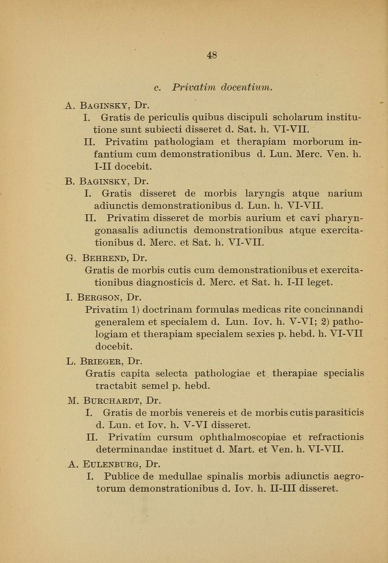 c. Privatim docentium. A. Baginsky, Dr. I. Gratis de periculis quibus discipuli scholarum institu- tione sunt subiecti disseret d. Sat. h. VI-VII. II. Privatim pathologiam et therapiam morborum in- fantium cum dem.onstrationibus d. Lun. Merc. Ven. h. I-II docebit. B. Baginsky, Dr. I. Gratis disseret de morbis laryngis atque narium. adiunctis demonstrationibus d. Lun. h. VI-VII. II. Privatim disseret de morbis aurium et cavi pharyn- gonasalis adiunctis demonstrationibus atque exercita- tionibus d. Merc, et Sat. li. VI-VII. G. Behrend, Dr. Gratis de morbis cutis cum demonstrationibus et exercita- tionibus diagnosticis d. Merc, et Sat. h. I-II leget. I. Bergson, Dr. Privatim 1) doctrinam formulas medicas rite concinnandi generalem et specialem d. Lun. lov. h. V-VI; 2) patho- logiam et therapiam specialem sexies p. hebd. h. VI-VII docebit. L. Brieger, Dr. Gratis capita selecta pathologiae et therapiae specialis tractabit semel p. hebd. M. BURCHARDT, Dr. I. Gratis de morbis venereis et de morbis cutis parasiticis d. Lun. et lov. h. V-VI disseret. II. Privatim cursum ophthalmoscopiae et refractionis determinandae instituet d. Mart, et Ven. h. VI-VII. A. EULENBXTRG, Dr. I. Publice de meduUae spinalis morbis adiunctis aegro- torum demonstrationibus d. lov. h. II-III disseret.