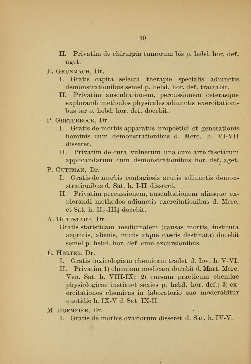 II. Privatim de chirurgia tumorum bis p. hebd. hor. def. aget. E. Grunmach, Dr. I. Gratis capita selecta therapie specialis adiunctis demonstrationibus semel p. hebd. hor. def. tractabit. II. Privatim auscultationem, percussionem ceterasque explorandi metliodos physicales adiunctis exercitationi- bus ter p. hebd. hor. def. docebit. P. Greterbock, Dr. I. Gratis de morbis apparatus uropoetici et generationis hominis cum demonstrationibus d. Merc. h. VI-VII disseret. II. Privatim de cura vulnerum una cum arte fasciarum apphcandarum cum demonstrationibus hor. def. aget. P. GUTTMAN, Dr. I. Gratis de morbis contagiosis acutis adiunctis demon- strationibus d. Sat. h. I-II disseret. II. Privatim percussionem, auscultationem aliasque ex- f)lorandi methodos adiunctis exercitationibus d. Merc. et Sat. h. Ili-Illi docebit. A. GUTTSTADT, Dr. Gratis statisticam medicinalem (causas mortis, instituta aegrotis, alienis, mutis atque caecis destinata) docebit semel p. hebd. hor. def. cum excursionibus. E. Herter, Dr. I. Gratis toxicologiam chemicam tradet d. lov. h. V-VI. II. Privatim 1) chemiam medicam docebit d. Mart. Merc. Ven. Sat. h. VIII-IX; 2) cursum practicum chemiae jihysiologicae instituet sexies p. hebd. hor. def.; 3) ex- ercitationes chemicas in laboratorio suo moderabitur quotidie h. IX-V d. Sat. IX-II. M. HoPMEiER. Dr. I. Gratis de morbis ovariorum disseret d. Sat. h. IV-V.
