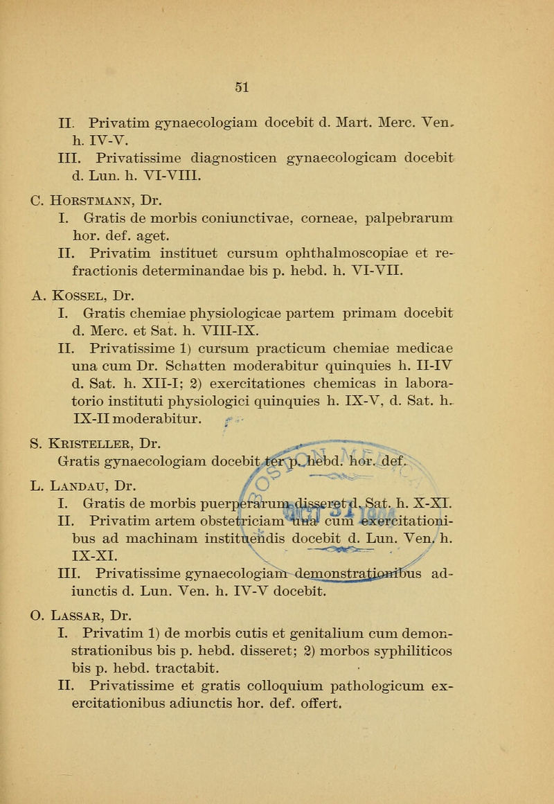 II. Privatim gynaecologiam docebit d. Mart. Merc, Ven, h. IV-V. III. Privatissime diagnosticen gynaecologicam docebit d. Lun. h. VI-VIII. C. HORSTMANN, Dr. I. Gratis de morbis coniunctivae, corneae, palpebrarum hor. def. aget. II. Privatim instituet cursum ophthalmoscopiae et re- fractionis determinandae bis p. hebd. h. VI-VII. A. KossEL, Dr. I. Gratis cliemiae physiologicae partem primam docebit d. Merc, et Sat. h. VIII-IX. II. Privatissime 1) cursum practicum chem.iae uiedicae una cumi Dr. Schatten moderabitur quinquies h. II-IV d. Sat. h. XII-I; 2) exercitationes chemicas in labora- torio instituti physiologici quinquies h. IX-V, d. Sat. h,. IX-II moderabitur. S. Kristeller, Dr. .,o,*^'*^'t—TT^ - Gratis gynaecologiam docebit^^^^^Ob^d; h^^jief^: - L. Landau, Dr. f<-j I. Gratis de morbis puerj^fg^unobd^^i^txi^ Sat. h. X-XT. II. Privatim artem obstetriciam^'litfa^ cum ^xercitationi- bus ad machinam instituendis docebit d. Lun. Ven. h. IX-XI. , -w>-- III. Privatissime gynaecologiam demonstrati^aimis ad- iunctis d. Lun. Ven. h. IV-V docebit. O. Lassar, Dr. I. Privatim 1) de morbis cutis et genitaUum cum demon- strationibus bis p. hebd. disseret; 3) morbos syphiliticos bis p. hebd. tractabit. II. Privatissime et gratis colloquium pathologicum ex- ercitationibus adiunctis hor. def. offert.