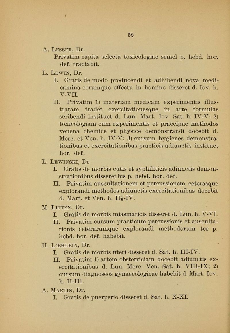 A. Lessee, Dr. Privatim capita selecta toxicologiae semel p. hebd. hor. def. tractabit. Ij. Lewin, Dr. I. Gratis de modo producendi et adhibendi nova inedi- caniina eorumque effectu in liomine disseret d. lov. h. V-VII. II. Privatim 1) materiani medicam experimentis illus- tratam tradet exercitationesque in arte formulas scribendi instituet d. Lun. Mart. lov. Sat. li. IV-V; 2) toxicologiam cum experimentis et praecipue methodos venena chemice et physice demonstrandi docebit d. Merc, et Ven. h. IV-V; 3) cursum hygienes demonstra- tionibus et exercitationibus practicis adiunctis instituet hor. def. Ij. Lewinski, Dr. I. Gratis de morbis cutis et syphihticis adiunctis demon- strationibus disseret bis p. hebd. hor. def. II. Privatim auscultationem et percussionem ceterasque explorandi methodos adiunctis exercitationibus docebit d. Mart, et Ven. h. II^-IV. M. LiTTEN, Dr. I. Gratis de morbis miasmaticis disseret d. Lun. h. V-VI. II. Privatim cursum practicum percussionis et ausculta- tionis ceterarumque explorandi methodorum ter p. hebd. hor. def. habebit. H. LCEHLEIN, Dr. I. Gratis de morbis uteri disseret d. Sat. h. III-IV. IL Privatim 1) artem obstetriciam docebit adiunctis ex- ercitationibus d. Lun. Merc. Ven. Sat. h. VIII-IX; 2) cursum diagnoseos gynaecologicae habebit d. Mart. lov. h. II-ITI. A. Martin, Dr. I. Gratis de puerperio disseret d. Sat. h. X-XI.