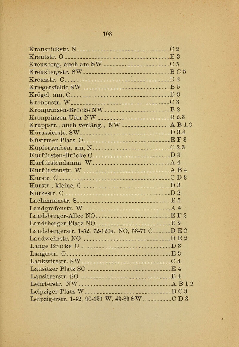 Xrausnickstr. N C 3 Krautstr. O E3 Kreuzberg, audi am S W C5 Kreuzbergstr. SW BC5 Kreuzstr. C - . D3 Kriegersfelde SW B5 Krogel, ani,C D3 Kronenstr. W C3 Kronprinzen-Briicke NW B2 Kronprinzen-Ufer NW B 2.3 Kruppstr., audi verlang., NW A B IJ Klirassierstr. SW D 3.4 Kiistriner Platz O E F3 Kupf ergraben, am, N C 2.3 Kurf iirsten-Brucke C D3 Kurf lirstendamm W^ A 4 Kurflirstenstr. W . A B4 Kurstr. C CD3 Kurstr., kleine, C . D3 Kurzestr. C .D 2 Lachmannstr. S E5 Landgrafenstr. W A4 Landsberger-Allee NO E F 2 Landsberger-Platz NO E 2 Landsbergerstr. 1-52, 72-120a. NO, 53-71 C D E 2 Landwehrstr. NO DE2 Lange Briicke C D3 Langestr. O E3 Lankwitzstr. SW 0 4 Lausitzer Platz SO E 4 Lausitzerstr. SO E4 Lehrterstr. NW A B 1. Leipziger Platz W B C3 Leipzigerstr. 1-42, 90-137 W, 43-89 SW CD3