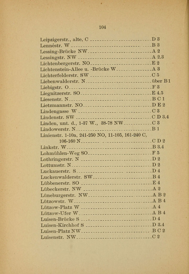 Leipzigerstr., alte, C D3 Lennestr. W B3 Lessing-Briicke NW A 2 Lessingstr. NW A 2.3 Lichtenbergerstr. NO E 2 Lichtenstein-AUee u. -Briicke W A3 Lichterfelderstr. SW C 5 Liebenwalderstr. N liber B1 Liebigstr. O F3 Liegnitzerstr. SO E 4.5 Liesenstr. N BCl Lietzmannstr. NO D E 2 Lindengasse W C3 Lindenstr. SW C D 3.4 Linden, unt. d., 1-37 W., 38-78 NW 0 3 Lindowerstr. N Bl Linienstr. 1-lOa, 241-250 NO, 11-105, 161-240 C, 106-160 N CD2 Linkstr. W B 3.4 Lohmlihlen-Weg SO F5 Lothringerstr. N D2 Lottumstr. N D 2 Luckauerstr. S D4 Luckenwalderstr. SW B4 Liibbenerstr. SO E4 Liibeckerstr. NW . A 2 Llmeburgerstr. NW A B 2 Liitzowstr. W AB4 Llitzow-Platz W A 4 Llitzow-Ufer W : AB4 Luisen-Briicke S.--:: D4 Luisen-ELirchhof S D 3.4 Luisen-Platz NW BC2 Luisenstr. NW 0 2