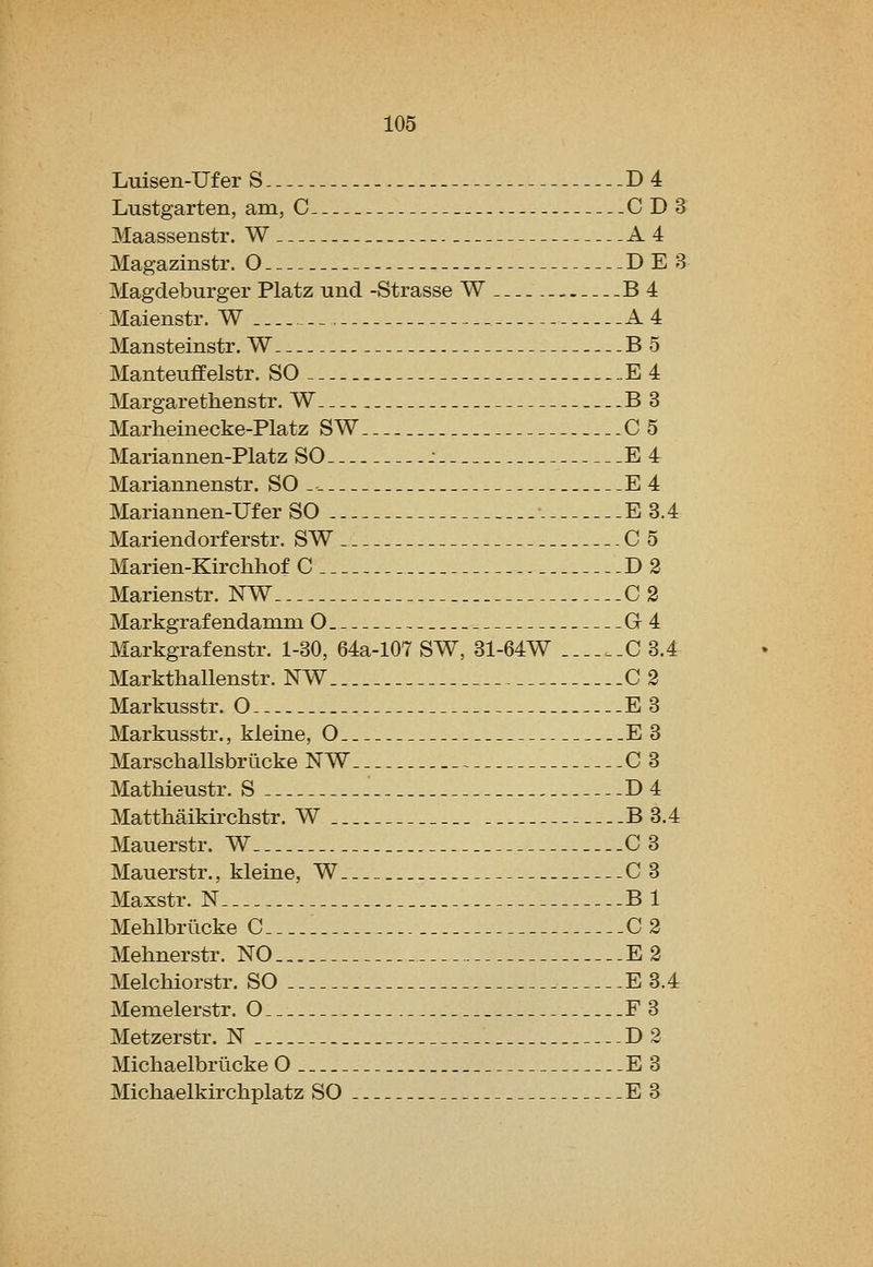 Luisen-Uf er S D4 Lustgarten, am, C CDS Maassenstr. W A4 Magazinstr. O DE 8 Magdeburger Platz und -Strasse W-.. B4 Maienstr. W A 4 Mansteinstr. W B 5 Manteuffelstr. SO... E4 Margarethenstr. W B3 Marheinecke-Platz SW C 5 Mariannen-Platz SO : E 4 Mariannenstr. SO .. E 4 Mariannen-Ufer SO E 3.4 Mariendorferstr. SW C 5 Marien-Kirchhof C D2 Marienstr. NW 0 2 Markgrafendamm O G4 Markgrafenstr. 1-30, 64a-107 SW, 31-64W ....._C 3.4 Markthallenstr. NW 0 3 Markusstr. O E3 Markusstr., kleine, O E 3 Marschallsbrucke NW 03 Mathieustr. S D4 Matthaikirchstr. W B 3.4 Mauerstr. W 0 3 Mauerstr., kleine, W O 3 Maxstr. N Bl Mehlbriicke C... 0 2 Mehnerstr. NO E 2 Melchiorstr. SO E 3.4 Memelerstr. O F3 Metzerstr. N D2 Michaelbriicke O E3 Michaelkirchplatz SO E 3
