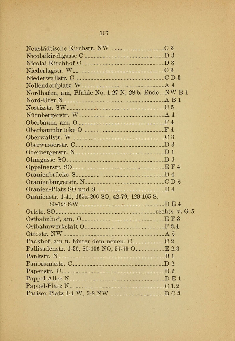 Neustadtische Kirchstr. NW C 3 Mcolaikirchgasse C D3 Mcolai Kirchhof C D3 Niedeiiagstr. W C 3 Niederwallstr. C CD3 Nollendorfplatz W . A 4 Nordhafen, am, Pfahle No. 1-27 N, 38 b. Ende-.NW B 1 Nord-UferN ABl Nostizstr. SW C5 Mirnbergerstr. W A4 Oberbaum, am, O F4 Oberbaum.briicke O F4 Oberwallstr. W C 3 Oberwasserstr. C D3 Oderbergerstr. N Dl Ohmgasse SO D 3 Oppelnerstr. SO EF4 Oranienbrlicke S D4 Oranienburgerstr. N CD2 Oranien-Platz SO und S D4 Oranienstr. 1-41, 16oa-206 SO, 42-79, 129-165 S, 80-128 SW _• DE4 Ortstr. SO . rechts v. G 5 Ostbahnhof, am, O . E F3 Ostbahnwerkstatt O F 3.4 Ottostr. NW A 2 Packhof, am u. hinter dem neuen. C C 2 Pallisadenstr. 1-36, 80-106 NO, 37-79 O E 2.3 Pankstr. N Bl Panoramastr. C D2 Papenstr. C D2 Pappel-AUeeN DEI Pappel-Platz N C 1.2 Pariser Platz 1-4 W, 5-8 NW BC3