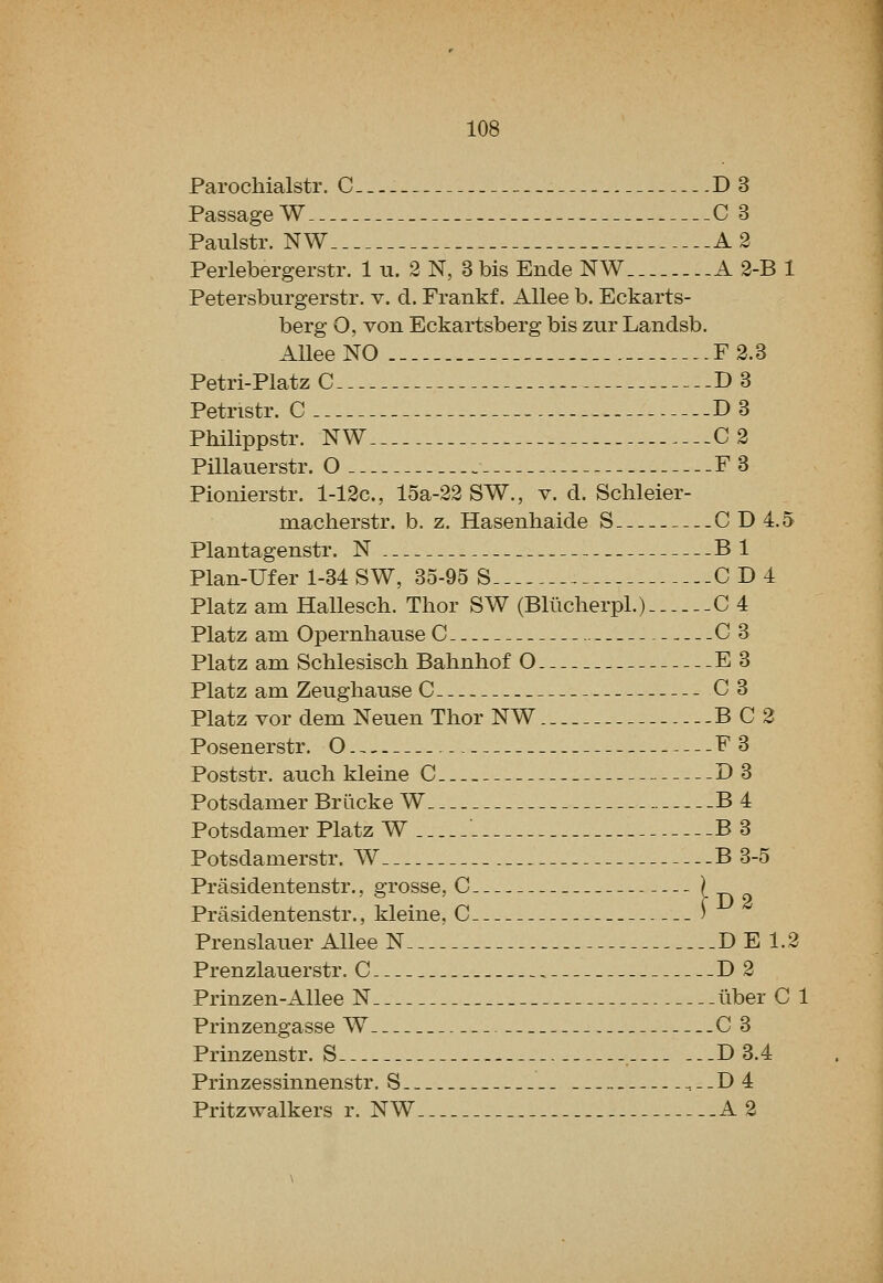 Parochialstr. C-_.- D 3 Passage W C 3 Paulstr. NW A 2 Perlebergerstr. 1 u. 2 N, 3 bis Eiide NW A 2-B 1 Petersburgerstr. v. d. Frankf. AUee b. Eckarts- berg O, von Eckartsberg bis zur Landsb. AUee NO F 2.3 Petri-Platz C D 3 Petristr. C D3 Philippstr. NW C2 Pillauerstr. O F3 Pionierstr. l-12c., 15a-22 SW., v. d. Schleier- macherstr. b. z. Hasenhaide S CD 4.5 Plantagenstr. N Bl Plan-Ufer 1-34 SW, 35-95 S CD4 Platz am Hallesch. Thor SW (Bllicherpl.) C 4 Platz am Opernhause C C 3 Platz am Schlesisch Balinhof O E3 Platz am Zeughause C C3 Platz vor dem Neuen Thor NW BC2 Posenerstr. O F3 Poststr. audi kleine C D 3 Potsdamer Briicke W B 4 Potsdamer Platz W . B 3 Potsdamerstr. W B 3-5 Prasidentenstr., grosse, C D 2 Prasidentenstr., kleine, C ) Prenslauer Allee N DEI.2 Prenzlauerstr. C D2 Prinzen-Allee N liber C 1 Prinzengasse W C 3 Prinzenstr. S . D 3.4 Prinzessinnenstr. S ,.-D4 Pritzwalkers r. NW A 2