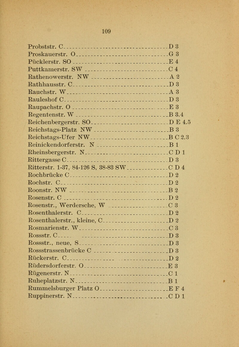 Probststr. C D3 Proskauerstr. O G3 Piicklerstr. SO E 4 Puttkamerstr. SW C4 Rathenowerstr. NW A2 Rathliausstr. C D 3 Rauchstr. W A3 Rauleshof C D3 Raupachstr. O E 3 Regentenstr. W B 3.4 Reichenbergerstr. SO D E 4.5 Reichstags-Platz NW B 3 Reichstags-Ufer NW BC2.3 Reinickendorferstr. N Bl Rheinsbergerstr. N C D 1 Rittergasse C D3 Ritterstr. 1-37, 84-126 S, 38-83 SW CD4 Rochbrticke C D2 Rochstr. C . D2 Roonstr. NW B2 Rosenstr. C D2 Rosenstr., Werdersclie, W C 3 Rosenthalerstr. C D 2 Rosenthalerstr., kleine, C D 2 Rosmarienstr. W 03 Rossstr. C D 3 Rossstr., neue, S D 3 Rossstrassenbrlicke C D3 Rlickerstr. C D 2 Riidersdorferstr. O E 3 Riigenerstr. N 0 1 Ruheplatzstr. N B 1 Rummelsburger Platz O E F4 Ruppinerstr. N.-._ 0 D 1