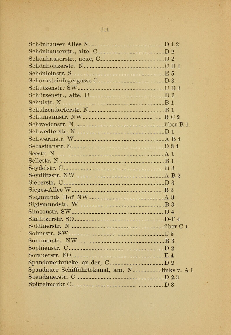 Schonhaiiser Allee N D 1.2 Schonhauserstr., alte, C D 2 Schonhauserstr., neue, C D2 Schonholtzerstr. N GDI Schonleinstr. S E 5 Schornsteinfegergasse C I>3 Schiitzenstr. SW_- CDS Schiitzenstr., alte, C D2 Schulstr. N B 1 Schulzendorferstr. N B 1 Schumannstr. NW„ .. B C 2 Schwedenstr. N. liber B 1 Schwedterstr. N D 1 Schwerinstr. W_ AB4 Sebastianstr. S _..D 3 4 Seestr. N Al Sellestr. N B 1 Seydelstr. C .D 3 Seydlitzstr. NW A B 2 Sieberstr. C _..D3 Sieges-AUee W _..B3 Siegmunds Hof NW A3 Sigismundstr. W B 3 Simeonstr. SW , D4 Skalitzerstr. SO D-F 4 Soldinerstr. N liber C 1 Solmsstr. SW ..C 5 Sommerstr. NW... B3 Sophienstr. C _ ...D 2 Soraiierstr. SO E 4 Spandauerbrlicke, an der, C D2 Spandauer Schiffahrtskanal, am, N links v. A1 Spandauerstr. C D 2.3 Spittelniarkt C... .D3
