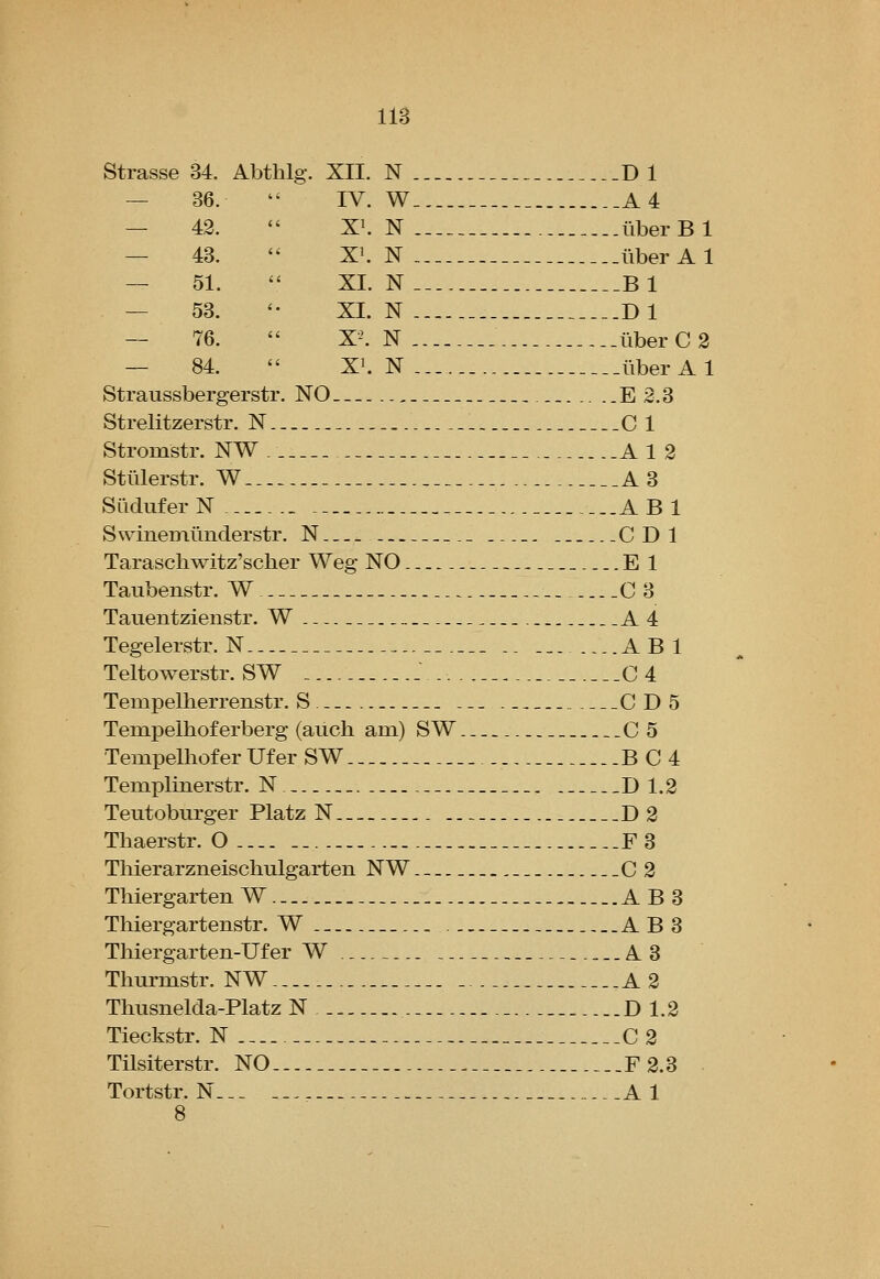 Strasse 34. Abthlg. XII. N Dl — 36. IV. W ..A4 — 42. X^ N iiberBl — 43. XI. N liberAl ~ 51. XL N .__B1 — 53. '' XL N Dl — 76. X'^. N iiberC2 — 84. X^ N liberAl Straussbergerstr. NO ,. E2.3 Strelitzerstr. N C 1 Stromstr. NW A 1 2 Stulerstr. W A3 Siidufer N AB 1 Swinemimderstr. N CDl Taraschwitz'sclier Weg NO El Taubenstr. W 0 3 Tauentzienstr. W A4 Tegelerstr. N .. ABl Teltowerstr. SW _ .. 0 4 TempeUierrenstr. S -. 0D5 Tempelhof erberg (auch am) S W 0 5 Tempelhof er Uf er SW . B04 Templinerstr. N D 1.2 Teutoburger Platz N D2 Thaerstr. O .--F3 Thierarzneischulgarten NW._ ..0 2 Thiergarten W A B 3 Thiergartenstr. W .. A B 3 Thiergarten-Ufer W A3 Thurmstr. NW , A 2 Thusnelda-Platz N D 1.2 Tieckstr. N 0 2 Tilsiterstr. NO F 2.3 Tortstr. N... ..,. Al