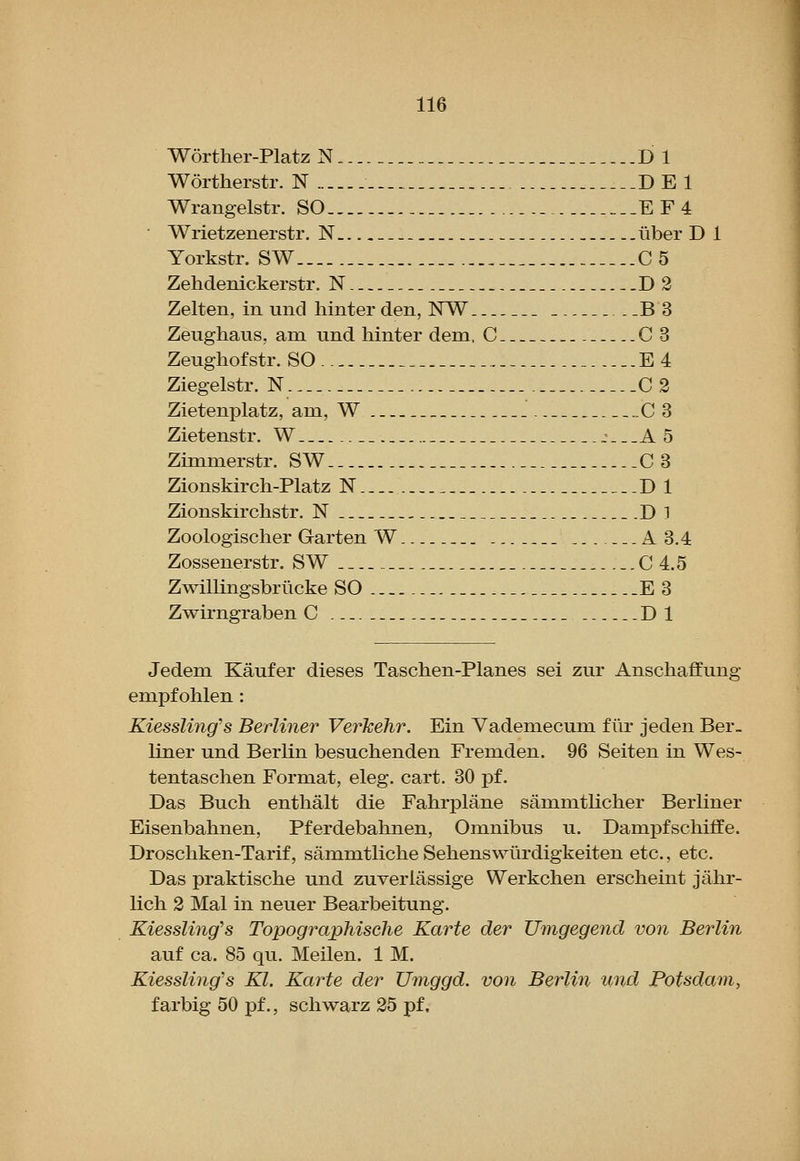 Worther-Platz N D 1 Wortherstr. N DE 1 Wrangelstr. SO EF4 Wrietzenerstr. N ...iiber D 1 Yorkstr. SW C5 Zehdenickerstr, N D2 Zelten, in und hinter den, WW --B3 Zeughaus. am und hinter dem, C 0 3 Zeughof str. SO E4 Ziegelstr. N 0 2 Zietenplatz, am, W __. 03 Zietenstr. W j._.A 5 Zimmerstr. SW.. 0 3 Zionskirch-Platz N D 1 Zionskirchstr. N D 1 Zoologischer Garten W ...A 3.4 Zossenerstr. SW 0 4.5 Zwillingsbriicke SO E 3 Zwirngraben O Dl Jedem Kaufer dieses Taschen-Planes sei zur Anschaffung empf olilen : Kiessling's Berliner Verkehr. Ein Vademecum f tir jeden Ber- liner und Berlin besuchenden Fremden. 96 Seiten in Wes- tentaschen Format, eleg. cart. 30 pf. Das Buch enthalt die Fahrplane sammtlicher Berliner Eisenbahnen, Pferdebahnen, Omnibus u. Dampfschiffe. Droscliken-Tarif, sammtliche Sehenswiirdigkeiten etc., etc. Das praktische und zuverlassige Werkchen erscheint jahr- lich 2 Mai in neuer Bearbeitung. KiessUng's TopograpMsche Karte der Umgegend von Berlin auf ca. 85 qu. Meilen. 1 M. Kiessling's Kl. Karte der Umggd. von Berlin tmd Potsdam, f arbig 50 pf., schwarz 25 pf,