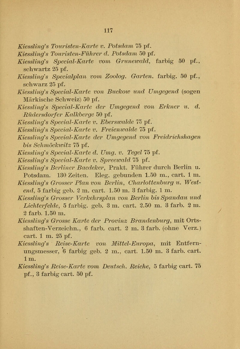Kiessling's Touristen-Karte v. Potsdam 75 pf. Kiessling's Touristen-Filhrer d. Potsdam 50 pf. Kiessling's Sjoecial-Karte vom Grunewald, farbig 50 pf., Schwartz 25 pf. Kiessling's Specialplan vom Zoolog. Garten, farbig. 50 pf., schwarz 25 pf. Kiessling's Special-Karte von Biickow und Umgegend (sogen Markische Schweiz) 50 pf. Kiessling's Special-Karte der Umgegend von Erkner u. d. RiXdersdorfer Kalkberge 50 pf. Kiessling's Special-Karte v. Ebersivalde 75 pf. Kiessling's Special-Karte v. Freienwalde 75 pf. Kiessling's Special-Karte der Umgegeyid von Freidrichshagen bis Schmockioitz 75 pf. Kiessling's Special-Karte d. Umg. v. Tegel 75 pf. Kiessling's Special-Karte v. Spreewcdd 75 pf. Kiessling's Berliner Baedeker, Prakt. Fiihrer durch Berlin u. Potsdam. 130 Zeiten. Eleg. gebunden 1.50 m., cart. 1 m. Kiessling's Grosser Plan von Berlin, Charlottenburg u. West- end, 5 farbig geb. 2 m. cart. 1.50 m. 3 farbig. 1 m. Kiessling's Grosser Verkehrsplan von Berlin bis Spandau und Lichterfelde, 5 farbig. geb. 3 m. cart. 2.50 m. 3 farb. 2 m. 2 farb. 1.50 m. Kiessling's Ghrosse Karte der Provinz Brandenburg, mit Orts- shaften-Verzeichn., 6 farb. cart. 2 m. 3 farb. (ohne Verz.) cart. 1 m. 25 pf. Kiessling's Reise-Karte von Mittel-Europa, mit Entfern- ungsmesser, 6 farbig geb. 2 m., cart. 1.50 m. 3 farb. cart. Im. Kiessling's Reise-Karte vom Deutsch. Reiche, 5 farbig cart. 75 pf., 3 farbig cart. 50 pf.