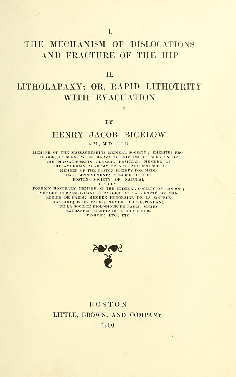 THE MECHANISM OF DISLOCATIONS AND FRACTURE OF THE HIP II. LITHOLAPAXY; OR, RAPID LITHOTRITY WITH EVACUATION BY HENRY JACOB BIGELOW A.M., M.D., LL.D. MEMIiP:R OF THE MASSACHUSETTS MEDICAL SOCIETY ; EMEKITUS PKO- EESSOK OF SURGERY IN HARVARD UNIVERSITY ; SURGEON OF THE MASSACHUSETTS GENERAL HOSPITAL; MEMBER OF THK AMERICAN ACADEMY OF ARTS AND SCIENCES ; MEMBER OF THE BOSTON SOCIETY FOR MEDI- CAL IMPROVEMENT ; MEMBER OF THE BOSTON SOCIETY OF NATURAL HISTORY; FOREIGN HONORARY MEMBER OF THE CLINICAL SOCIETY OF LONDON ; MEMBRE CORRESPONDANT STRANGER DE LA SOCIE'JE DE CHI- RUR61E DE PARIS; MEMBRE HONORAIKE DE LA SoCIETE ANATOMIQUE DE PARIS ; MEMBRE COKRESPONDANT DE LA SOCIETE BIOLOGIQUE DE PAKIS; SOCIUS EXTRANEUS SOCIETATIS MEDIC.E NOR- VEGIC^; ETC., ETC. ?V^9i i BOSTON LITTLE, BROWN, AND COMPANY 1900