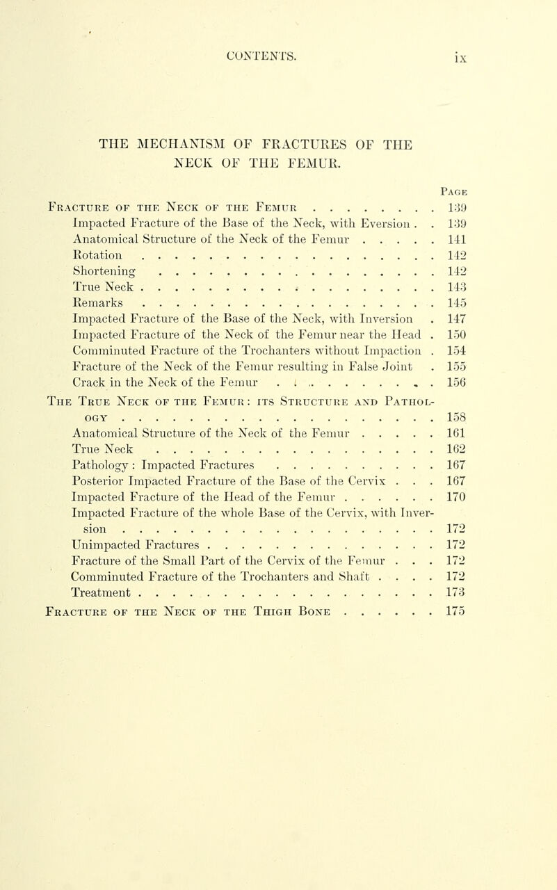 THE MECPIANISM OF FRACTURES OF THE NECK OF THE FEMUR. Page Fracture of the Neck of the Femur 1:39 Impacted Fracture of the Base of the Neck, with Eversiou . . 139 Anatomical Structure of the Neck of the Femur 1-11 Rotation 142 Shortening 142 True Neck 143 Remarks 145 Impacted Fracture of the Base of the Necli, with Inversion . 147 Inij^acted Fracture of the Neck of the Femur near the Head . 150 Connninuted Fracture of the Trochanters without Impaction . 154 Fracture of the Neck of the Femur resulting iu False Joint . 155 Crack in the Neck of the Femur , . 156 The True Neck of the Femur: its Structure and Pathol- ogy 158 Anatomical Structure of the Neck of the Femur 161 True Neck 162 Pathology : Impacted Fractures 167 Posterior Impacted Fracture of the Base of the Cervix . . . 167 Impacted Fracture of tlie Head of the Femur 170 Impacted Fracture of the whole Base of the Cervix, with Inver- sion 172 Unimpacted Fractures 172 Fracture of the Small Part of the Cervix of the Femur . . . 172 Comminuted Fracture of the Trochanters and Shaft . . . . 172 Treatment 173 Fracture of the Neck of the Thigh Bone 175
