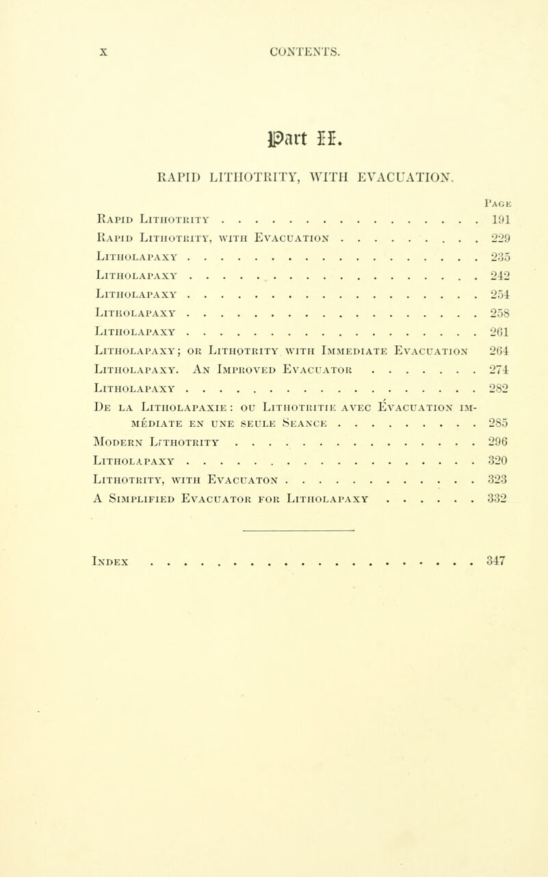 part H. RAPID LITHOTRITY, WITH EVACUATION. Page Rapid Lithotrity 1!)1 Rapid Lithotkity, with Evacuation 220 LiTIIOLAPAXY 235 LiTHOLAPAXY 242 LiTHOLAPAXY 254 LiTHOLAPAXY 258 LiTHOLAPAXY 201 LiTHOLAPAXY; OR LiTHOTRITY. WITH IMMEDIATE EVACUATION 204 LiTHOLAPAXY. An IMPROVED EvACUATOR 274 LiTHOLAPAXY 282 De la LiTHOLAPAXIE : OU LiTHOTRITIE AVEC EVACUATION IM- MEDIATE EN UNE SEULE SeANCE 285 Modern LrTiiOTRiTY 296 LiTHOLAPAXY 320 Lithotrity, with Evacuaton 323 A Simplified Evacuator for Litiiolapaxy 332 Index 347
