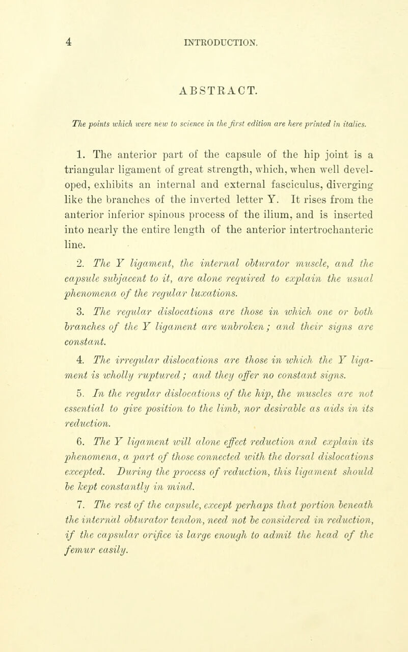 ABSTRACT. The points ivkich were new to science in the first edition are here printed in italics. 1. The anterior part of the capsule of the hip joint is a triangular ligament of great strength, which, when well devel- oped, exhibits an internal and external fasciculus, diverging like the branches of the inverted letter Y. It rises from the anterior inferior spinous process of the ilium, and is inserted into nearly the entire length of the anterior intertrochanteric line. 2. The Y ligament, the internal obturator nniscle, and the capsule subjacent to it, are alone required to explain the usual phenomena of the regular luxations. 3. The regular dislocations are those in which one or both branches of the Y ligament are unbroTcen; and their signs are constant. 4. The irregular dislocations are those in which the Y liga- ment is wholly ruptured; and they offer no constant signs. 5. In the regular dislocations of the hip, the muscles are not essential to give position to the limb, nor desirable as aids in its reduction. 6. The Y ligament ivill alone effect reduction and explain its phenomena, a part of those connected with the dorsal dislocations excepted. During the process of reduction, this ligament should be kept constantly in mind. 7. Tlie rest of the capsule, except perhaps that portion beneath the internal obturator tendon, need not be considered in reduction, if the capsular orifice is large enough to admit the head of the femur easily.