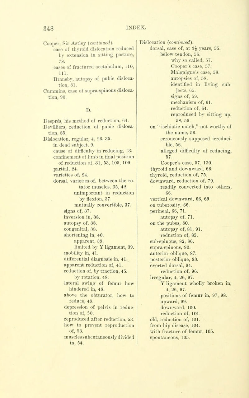 Cooper, Sir Astley {continued). case of thyroid dislocation reduced by extension in sitting posture, 78. cases of fractured acetabulum, 110, 111. Bransby, autopsy of pubic disloca- tion, 81. Cummins, case of supra-spinous disloca- tion, 90. D. Desprc's, his method of reduction, 64. Devilliers, reduction of pubic disloca- tion, 85. Dislocation, regular, 4, 26, 35. in dead subject, 9. cause of difficulty in reducing, 13. confinement of limb in final position of reduction of, 31, 53, 105, 109. partial, 24. varieties of, 24. dorsal, varieties of, between the ro- tator muscles, 35, 42. unimportant in reduction by flexion, 37. mutually convertible, 37. signs of, 37. inversion in, 38. autopsy of, 38. congenital, 38. shortening in, 40. apparent, 39. limited by Y ligament, 39. mobility in, 41. differential diagnosis in, 41. apparent reduction of, 41. reduction of, by traction, 45. by rotation, 48. lateral swing of femur how hindered in, 48. above the obturator, how to reduce, 49. depression of pelvis in reduc- tion of, 50. reproduced after reduction, 53. how to prevent reproduction of, 53. muscles subcutaneously divided in, 54. Dislocation (continued). dorsal, case of, at 3| years, 55. below tendon, 56. why so called, 57. Cooper's case, 57. Malgaigue's case, 58. autopsies of, 58. identified in living sub- jects, 65. signs of, 59. mechanism of, 61. reduction of, 64. reproduced by sitting up, 58, 59. on  ischiatic notch, not worthy of the name, 56. erroneously supposed irreduci- ble, 56. alleged difficulty of reducing, 57. Cooper's case, 57, 1.30. thyroid and downward, 66. thyroid, reduction of, 75. downward, reduction of, 79. readily converted into others, 66. vertical downward, 66, 69. on tuberosity, 66. perineal, 66, 71. autopsy of, 71. on the pubes, 80. autopsy of, 81, 91. reduction of, 85. sub-spiuous, 82, 86. supra-s])inous, 90. anterior oblique, 87. posterior oblique, 93. everted dorsal, 94. reduction of, 96. irregular, 4, 26, 97. Y ligament wholly broken in, 4, 26, 97. po.*itions of femur in, 97, 98. upward, 99. downward, 100. reduction of, 101. old, reduction of, 101. from hip disease, 104. witli fracture of femur, 105. spontaneous, 105.
