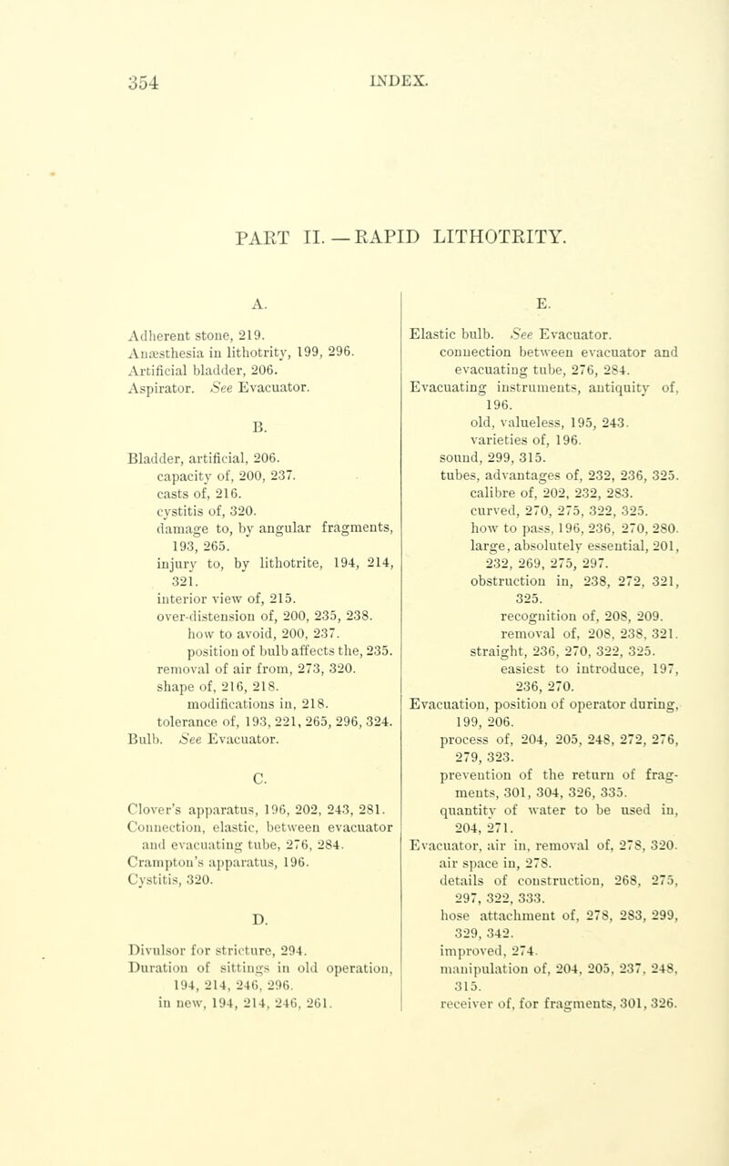 PART II. — EAPID LITHOTRITY. Adherent stone, 219. Aniesthesia in lithotrity, 199, 296. Artificial bladder, 206. Aspirator. See Evacuator. B. Bladder, artificial, 206. capacity of, 200, 237. casts of, 216. cystitis of, 320. damage to, by angular fragments, 193, 265. injury to, by lithotrite, 194, 214, 321. interior view of, 215. over-distension of, 200, 235, 238. how to avoid, 200, 237. position of bulb affects the, 235. removal of air from, 273, 320. shape of, 216, 218. modifications in, 218. tolerance of, 193, 221, 265, 296, 324. Bulb. See Evacuator. C. Clover's apparatus, 196, 202, 243, 281. Connection, clastic, between evacuator and evacuating tube, 276, 284. Cranipton's ajjparatus, 196. Cvstitis, 320. D. Divulsor for stricture, 294. Duration of sittings in old operation, 194, 214, 246, 296. in new, 194, 214, 246, 261. E. Elastic bulb. .See Evacuator. connection between evacuator and evacuating tube, 276, 284. Evacuating instruments, antiquity of, 196. old, valueless, 195, 243. varieties of, 196. sound, 299, 315. tubes, advantages of, 232, 236, 325. calibre of, 202, 232, 283. curved, 270, 275, 322, 325. how to pass, 196, 236, 270, 280. large, absolutely essential, 201, 232, 269, 275, 297. obstruction in, 238, 272, 321, 325. recognition of, 208, 209. removal of, 208, 238,321. straight, 236, 270, 322, 325. easiest to introduce, 197, 236, 270. Evacuation, position of operator during, 199, 206. process of, 204, 205, 248, 272, 276, 279, 323. prevention of the return of frag- ments, 301, 304, 326, 335. quantity of water to be used in, 204, 271. Evacuator, air in, removal of, 278, 320. air space in, 278. details of construction, 268, 275, 297, 322, 333, hose attachment of, 278, 283, 299, 329, 342. im])i-oved, 274. manipulation of, 204, 205, 237. 248. 315. receiver of, for frai!;ments, 301, 326.
