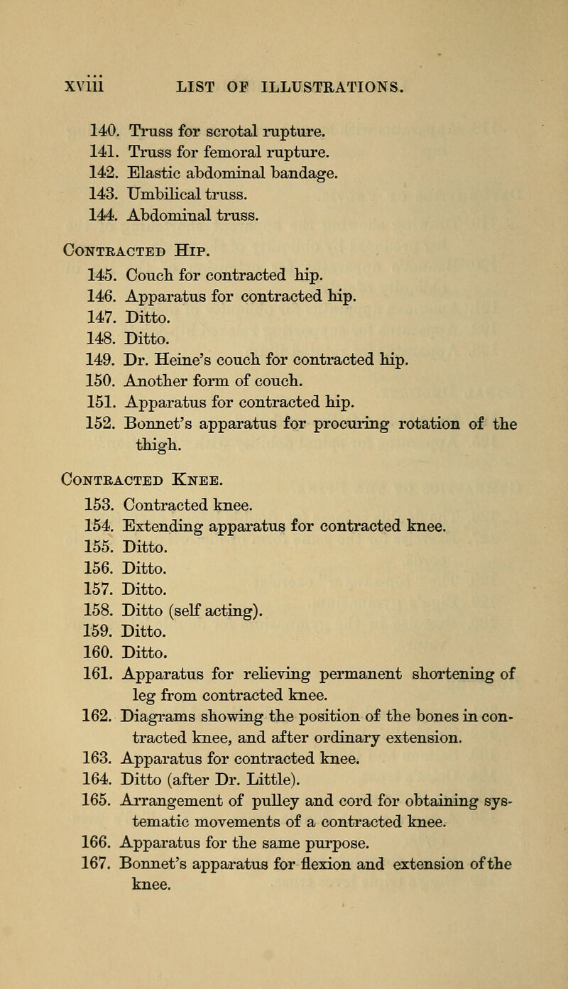 140. Truss for scrotal rupture. 141. Truss for femoral rupture. 142. Elastic abdominal bandage. 143. Umbilical truss. 144. Abdominal truss. Contracted Hip. 145. Coucli for contracted hip. 146. Apparatus for contracted hip. 147. Ditto. 148. Ditto. 149. Dr. Heine's couch for contracted hip. 150. Another form of couch. 151. Apparatus for contracted hip. 152. Bonnet's apparatus for procuring rotation of the thigh. Contracted Knee. 153. Contracted knee. 154. Extending apparatus for contracted knee. 155. Ditto. 156. Ditto. 157. Ditto. 158. Ditto (self acting). 159. Ditto. 160. Ditto. 161. Apparatus for relieving permanent shortening of leg from contracted knee. 162. Diagrams showing the position of the bones in con- tracted knee, and after ordinary extension. 163. Apparatus for contracted knee. 164. Ditto (after Dr. Little). 165. Arrangement of pulley and cord for obtaining sys- tematic movements of a contracted knee. 166. Apparatus for the same purpose. 167. Bonnet's apparatus for flexion and extension of the knee.