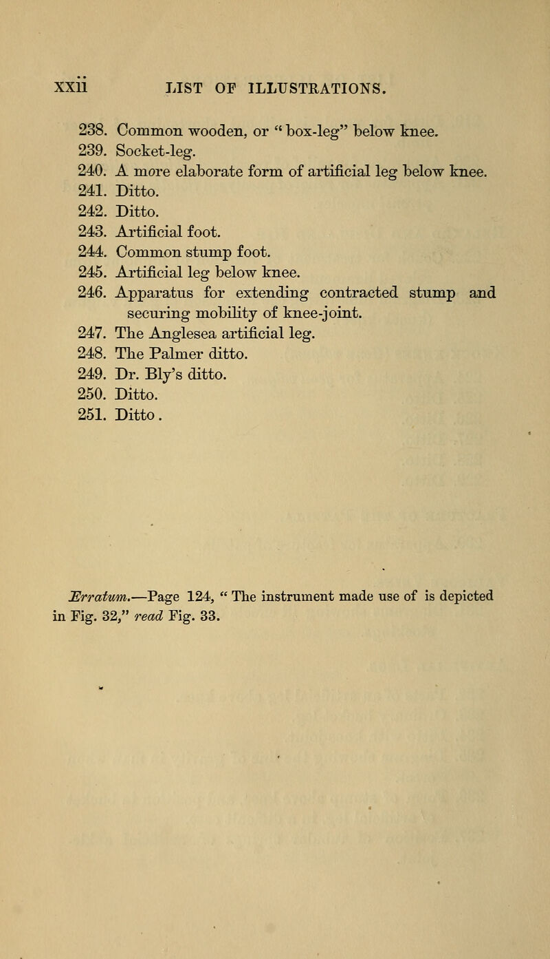 238. Common wooden, or  box-leg below knee. 239. Socket-leg. 240. A more elaborate form of artificial leg below knee. 241. Ditto. 242. Ditto. 243. Artificial foot. 244. Common stump foot. 245. Artificial leg below knee. 246. Apparatus for extending contracted stump and securing mobility of knee-joint. 247. The Anglesea artificial leg. 248. The Palmer ditto. 249. Dr. Ely's ditto. 250. Ditto. 251. Ditto. Urratmn.—Page 124,  The instrument made use of is depicted in Fig. 32, read Fig. 33.