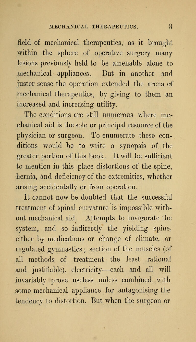 field of mechanical therapeutics, as it brought within the sphere of operative surgery many lesions previously held to be amenable alone to mechanical appliances. But in another and juster sense the operation extended the arena of mechanical therapeutics, by giving to them an increased and increasing utility. The conditions are still numerous vi^here me- chanical aid is the sole or principal resource of the physician or surgeon. To enumerate these con- ditions would be to write a synopsis of the greater portion of this book. It will be sufficient to mention in this place distortions of the spine, hernia, and deficiency of the extremities, whether arising accidentally or from operation. It cannot now be doubted that the successful treatment of spinal curvature is impossible with- out mechanical aid. Attempts to invigorate the system, and so indirectly the yielding spine^ either by medications or change of climate, or regulated gymnastics; section of the muscles (of all methods of treatment the least rational and justifiable), electricity—each and all will invariably prove useless unless combined with some mechanical appliance for antagonising the tendency to distortion. But when the surgeon or