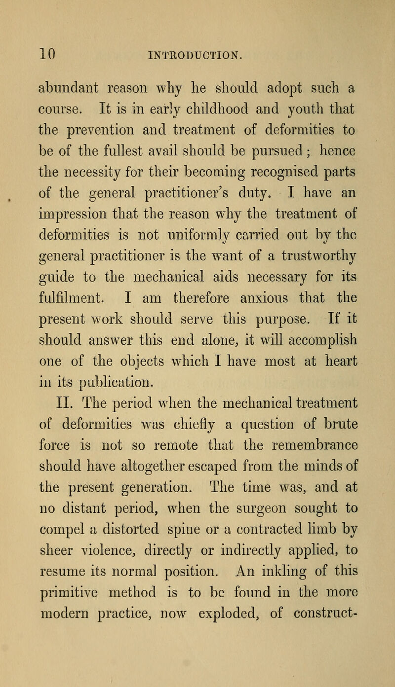 abundant reason wliy he should adopt such a course. It is in early childhood and youth that the prevention and treatment of deformities to be of the fullest avail should be pursued; hence the necessity for their becoming recognised parts of the general practitioner's duty. I have an impression that the reason why the treatment of deformities is not uniformly carried out by the general practitioner is the want of a trustworthy guide to the mechanical aids necessary for its fulfilment. I am therefore anxious that the present work should serve this purpose. If it should answer this end alone^ it will accomplish one of the objects which I have most at heart in its publication. II. The period when the mechanical treatment of deformities was chiefly a question of brute force is not so remote that the remembrance should have altogether escaped from the minds of the present generation. The time was, and at no distant period, when the surgeon sought to compel a distorted spine or a contracted limb by sheer violence, directly or indirectly applied, to resume its normal position. An inkling of this primitive method is to be found in the more modern practice, now exploded, of construct-